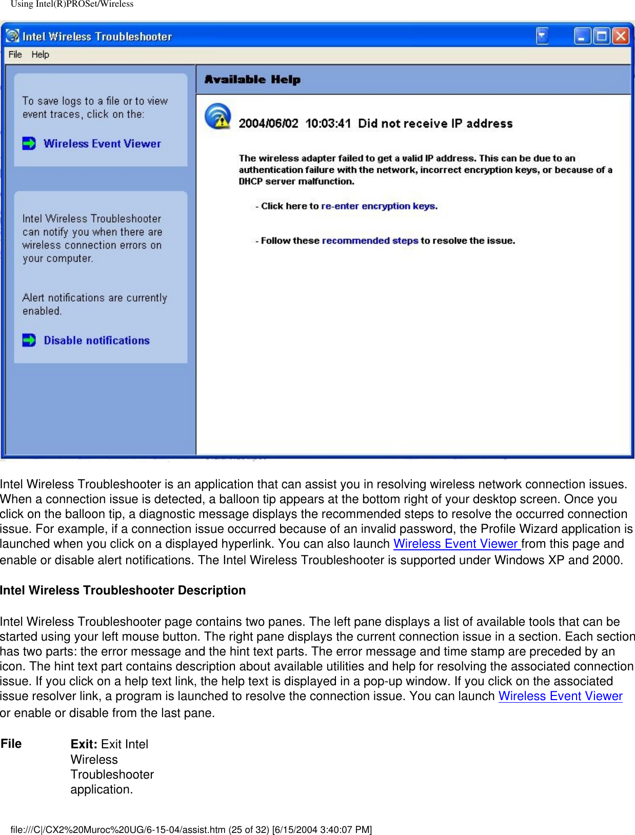 Using Intel(R)PROSet/WirelessIntel Wireless Troubleshooter is an application that can assist you in resolving wireless network connection issues. When a connection issue is detected, a balloon tip appears at the bottom right of your desktop screen. Once you click on the balloon tip, a diagnostic message displays the recommended steps to resolve the occurred connection issue. For example, if a connection issue occurred because of an invalid password, the Profile Wizard application is launched when you click on a displayed hyperlink. You can also launch Wireless Event Viewer from this page and enable or disable alert notifications. The Intel Wireless Troubleshooter is supported under Windows XP and 2000.Intel Wireless Troubleshooter DescriptionIntel Wireless Troubleshooter page contains two panes. The left pane displays a list of available tools that can be started using your left mouse button. The right pane displays the current connection issue in a section. Each section has two parts: the error message and the hint text parts. The error message and time stamp are preceded by an icon. The hint text part contains description about available utilities and help for resolving the associated connection issue. If you click on a help text link, the help text is displayed in a pop-up window. If you click on the associated issue resolver link, a program is launched to resolve the connection issue. You can launch Wireless Event Viewer or enable or disable from the last pane.File Exit: Exit Intel Wireless Troubleshooter application.file:///C|/CX2%20Muroc%20UG/6-15-04/assist.htm (25 of 32) [6/15/2004 3:40:07 PM]