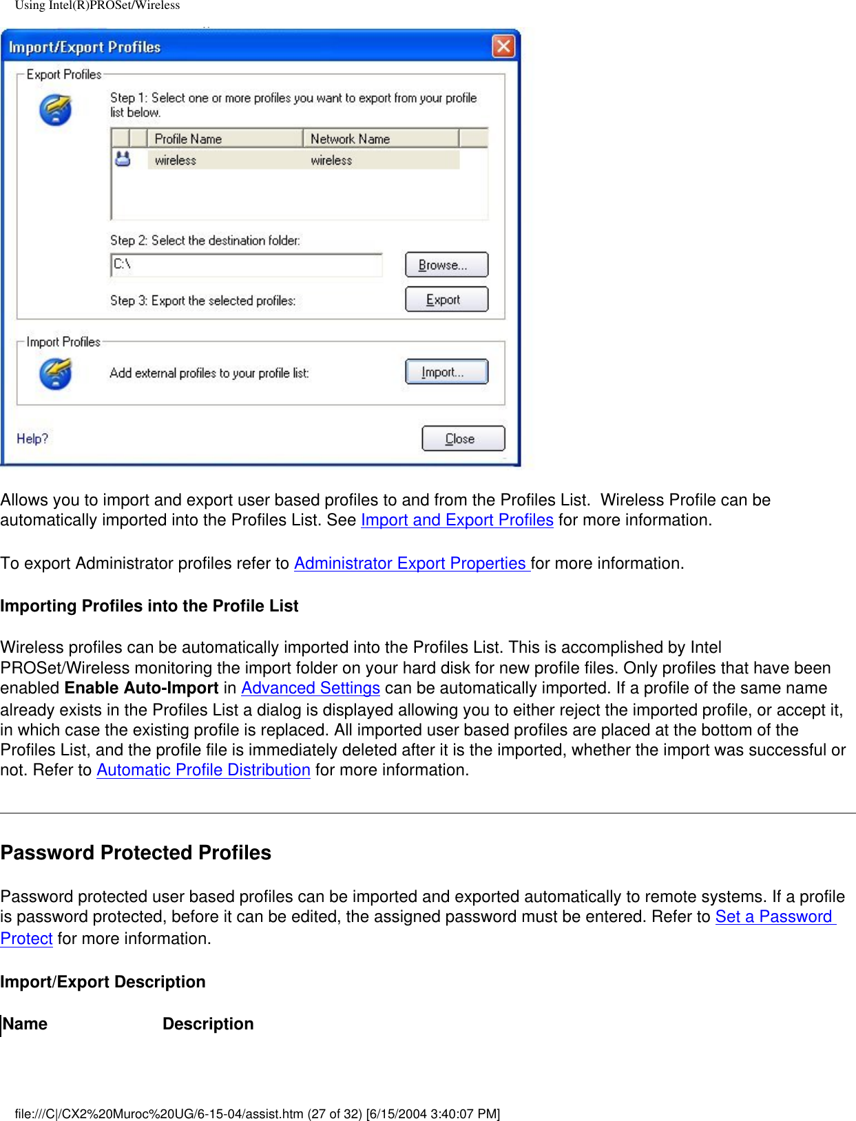 Using Intel(R)PROSet/WirelessAllows you to import and export user based profiles to and from the Profiles List.  Wireless Profile can be automatically imported into the Profiles List. See Import and Export Profiles for more information.To export Administrator profiles refer to Administrator Export Properties for more information.Importing Profiles into the Profile ListWireless profiles can be automatically imported into the Profiles List. This is accomplished by Intel PROSet/Wireless monitoring the import folder on your hard disk for new profile files. Only profiles that have been enabled Enable Auto-Import in Advanced Settings can be automatically imported. If a profile of the same name already exists in the Profiles List a dialog is displayed allowing you to either reject the imported profile, or accept it, in which case the existing profile is replaced. All imported user based profiles are placed at the bottom of the Profiles List, and the profile file is immediately deleted after it is the imported, whether the import was successful or not. Refer to Automatic Profile Distribution for more information. Password Protected ProfilesPassword protected user based profiles can be imported and exported automatically to remote systems. If a profile is password protected, before it can be edited, the assigned password must be entered. Refer to Set a Password Protect for more information. Import/Export DescriptionName Descriptionfile:///C|/CX2%20Muroc%20UG/6-15-04/assist.htm (27 of 32) [6/15/2004 3:40:07 PM]