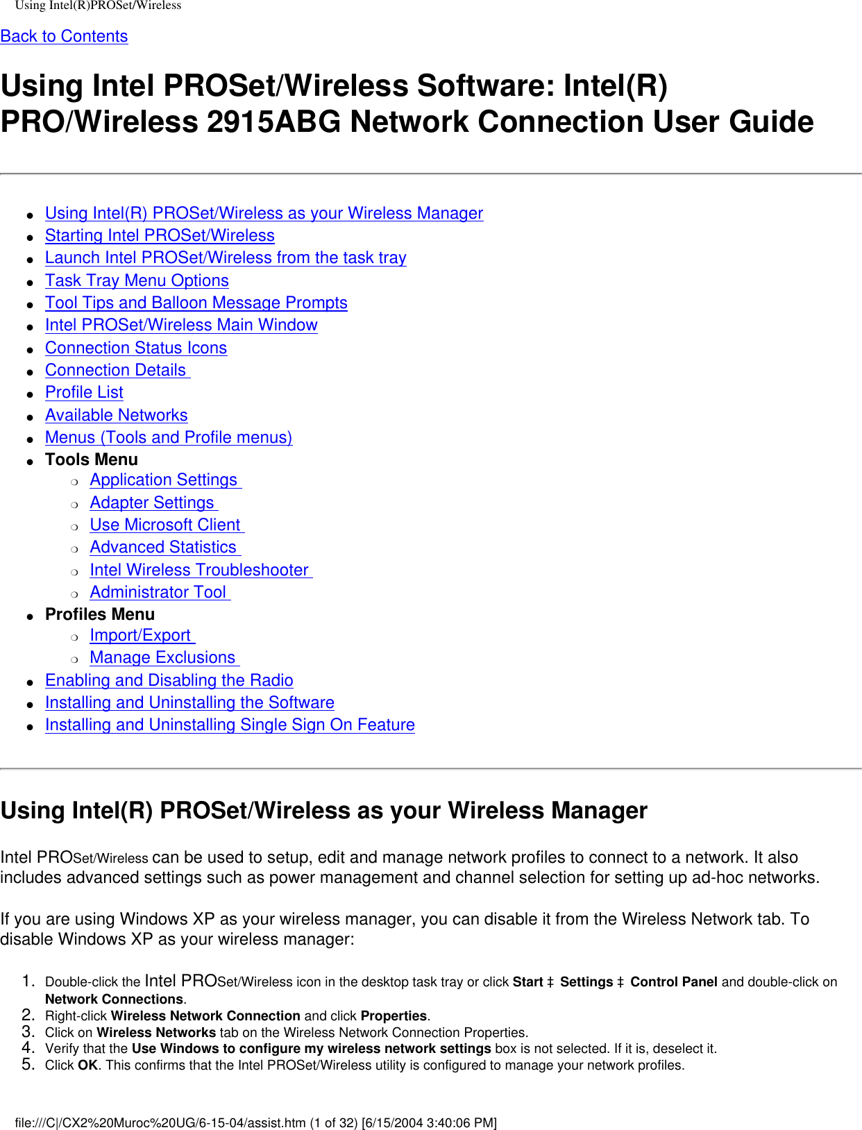 Using Intel(R)PROSet/WirelessBack to ContentsUsing Intel PROSet/Wireless Software: Intel(R) PRO/Wireless 2915ABG Network Connection User Guide●     Using Intel(R) PROSet/Wireless as your Wireless Manager●     Starting Intel PROSet/Wireless●     Launch Intel PROSet/Wireless from the task tray●     Task Tray Menu Options●     Tool Tips and Balloon Message Prompts●     Intel PROSet/Wireless Main Window●     Connection Status Icons●     Connection Details ●     Profile List●     Available Networks●     Menus (Tools and Profile menus)●     Tools Menu❍     Application Settings ❍     Adapter Settings ❍     Use Microsoft Client ❍     Advanced Statistics ❍     Intel Wireless Troubleshooter ❍     Administrator Tool ●     Profiles Menu ❍     Import/Export ❍     Manage Exclusions ●     Enabling and Disabling the Radio●     Installing and Uninstalling the Software ●     Installing and Uninstalling Single Sign On Feature Using Intel(R) PROSet/Wireless as your Wireless ManagerIntel PROSet/Wireless can be used to setup, edit and manage network profiles to connect to a network. It also includes advanced settings such as power management and channel selection for setting up ad-hoc networks.  If you are using Windows XP as your wireless manager, you can disable it from the Wireless Network tab. To disable Windows XP as your wireless manager: 1.  Double-click the Intel PROSet/Wireless icon in the desktop task tray or click Start àSettings àControl Panel and double-click on Network Connections.2.  Right-click Wireless Network Connection and click Properties. 3.  Click on Wireless Networks tab on the Wireless Network Connection Properties.4.  Verify that the Use Windows to configure my wireless network settings box is not selected. If it is, deselect it.5.  Click OK. This confirms that the Intel PROSet/Wireless utility is configured to manage your network profiles.file:///C|/CX2%20Muroc%20UG/6-15-04/assist.htm (1 of 32) [6/15/2004 3:40:06 PM]