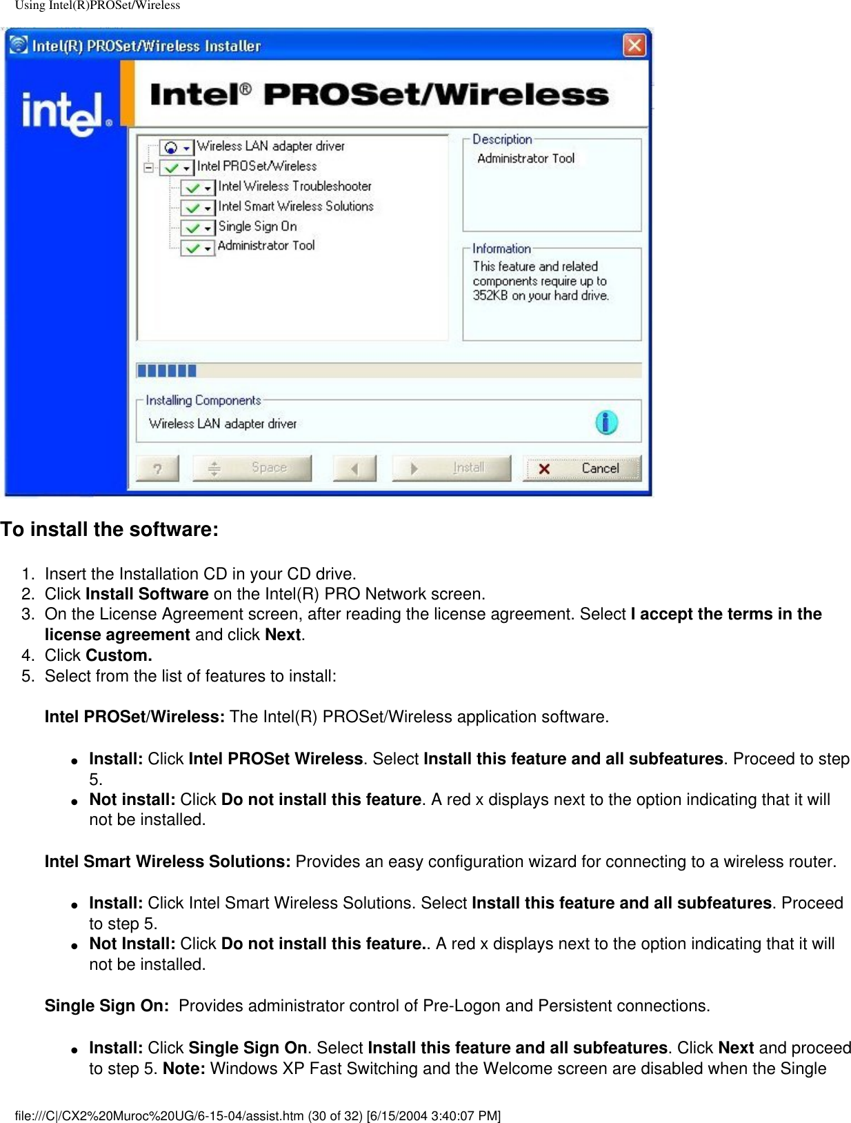 Using Intel(R)PROSet/WirelessTo install the software:1.  Insert the Installation CD in your CD drive. 2.  Click Install Software on the Intel(R) PRO Network screen.3.  On the License Agreement screen, after reading the license agreement. Select I accept the terms in the license agreement and click Next. 4.  Click Custom.5.  Select from the list of features to install:Intel PROSet/Wireless: The Intel(R) PROSet/Wireless application software. ●     Install: Click Intel PROSet Wireless. Select Install this feature and all subfeatures. Proceed to step 5. ●     Not install: Click Do not install this feature. A red x displays next to the option indicating that it will not be installed. Intel Smart Wireless Solutions: Provides an easy configuration wizard for connecting to a wireless router.●     Install: Click Intel Smart Wireless Solutions. Select Install this feature and all subfeatures. Proceed to step 5. ●     Not Install: Click Do not install this feature.. A red x displays next to the option indicating that it will not be installed. Single Sign On:  Provides administrator control of Pre-Logon and Persistent connections.●     Install: Click Single Sign On. Select Install this feature and all subfeatures. Click Next and proceed to step 5. Note: Windows XP Fast Switching and the Welcome screen are disabled when the Single file:///C|/CX2%20Muroc%20UG/6-15-04/assist.htm (30 of 32) [6/15/2004 3:40:07 PM]
