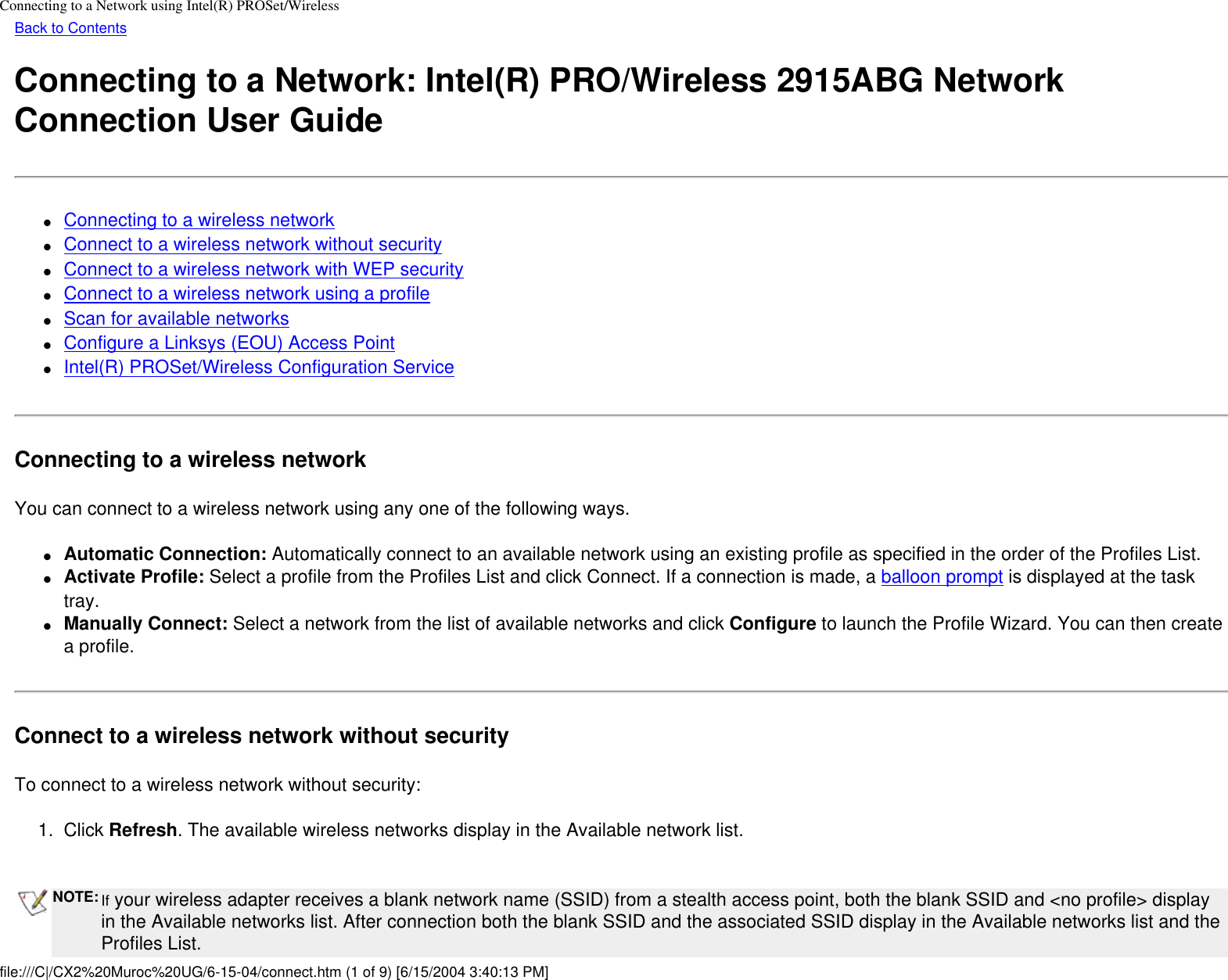 Connecting to a Network using Intel(R) PROSet/WirelessBack to ContentsConnecting to a Network: Intel(R) PRO/Wireless 2915ABG Network Connection User Guide●     Connecting to a wireless network●     Connect to a wireless network without security●     Connect to a wireless network with WEP security●     Connect to a wireless network using a profile●     Scan for available networks●     Configure a Linksys (EOU) Access Point●     Intel(R) PROSet/Wireless Configuration ServiceConnecting to a wireless networkYou can connect to a wireless network using any one of the following ways.●     Automatic Connection: Automatically connect to an available network using an existing profile as specified in the order of the Profiles List. ●     Activate Profile: Select a profile from the Profiles List and click Connect. If a connection is made, a balloon prompt is displayed at the task tray.●     Manually Connect: Select a network from the list of available networks and click Configure to launch the Profile Wizard. You can then create a profile.Connect to a wireless network without securityTo connect to a wireless network without security:1.  Click Refresh. The available wireless networks display in the Available network list. NOTE: If your wireless adapter receives a blank network name (SSID) from a stealth access point, both the blank SSID and &lt;no profile&gt; display in the Available networks list. After connection both the blank SSID and the associated SSID display in the Available networks list and the Profiles List.file:///C|/CX2%20Muroc%20UG/6-15-04/connect.htm (1 of 9) [6/15/2004 3:40:13 PM]