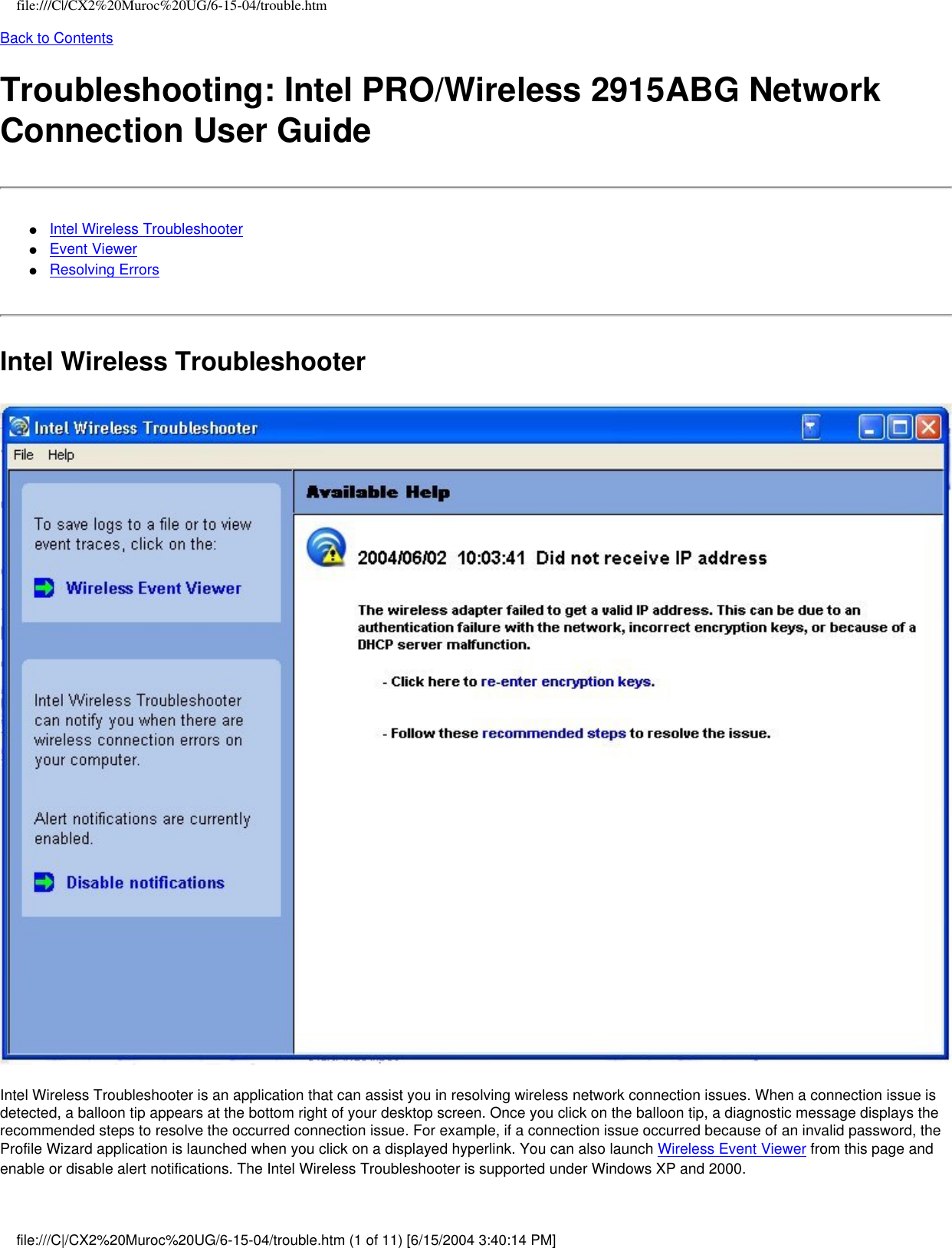 file:///C|/CX2%20Muroc%20UG/6-15-04/trouble.htmBack to ContentsTroubleshooting: Intel PRO/Wireless 2915ABG Network Connection User Guide●     Intel Wireless Troubleshooter●     Event Viewer●     Resolving ErrorsIntel Wireless Troubleshooter Intel Wireless Troubleshooter is an application that can assist you in resolving wireless network connection issues. When a connection issue is detected, a balloon tip appears at the bottom right of your desktop screen. Once you click on the balloon tip, a diagnostic message displays the recommended steps to resolve the occurred connection issue. For example, if a connection issue occurred because of an invalid password, the Profile Wizard application is launched when you click on a displayed hyperlink. You can also launch Wireless Event Viewer from this page and enable or disable alert notifications. The Intel Wireless Troubleshooter is supported under Windows XP and 2000.file:///C|/CX2%20Muroc%20UG/6-15-04/trouble.htm (1 of 11) [6/15/2004 3:40:14 PM]