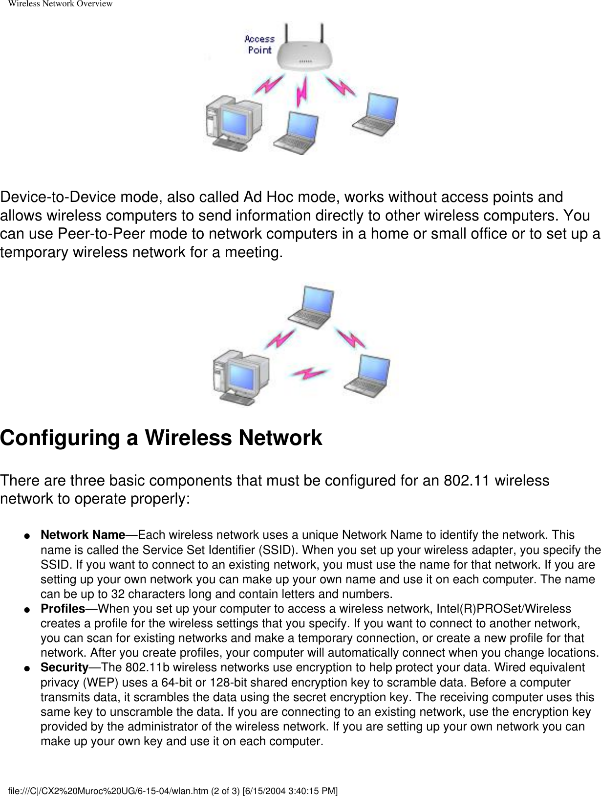 Wireless Network OverviewDevice-to-Device mode, also called Ad Hoc mode, works without access points and allows wireless computers to send information directly to other wireless computers. You can use Peer-to-Peer mode to network computers in a home or small office or to set up a temporary wireless network for a meeting. Configuring a Wireless NetworkThere are three basic components that must be configured for an 802.11 wireless network to operate properly: ●     Network Name—Each wireless network uses a unique Network Name to identify the network. This name is called the Service Set Identifier (SSID). When you set up your wireless adapter, you specify the SSID. If you want to connect to an existing network, you must use the name for that network. If you are setting up your own network you can make up your own name and use it on each computer. The name can be up to 32 characters long and contain letters and numbers.●     Profiles—When you set up your computer to access a wireless network, Intel(R)PROSet/Wireless creates a profile for the wireless settings that you specify. If you want to connect to another network, you can scan for existing networks and make a temporary connection, or create a new profile for that network. After you create profiles, your computer will automatically connect when you change locations.●     Security—The 802.11b wireless networks use encryption to help protect your data. Wired equivalent privacy (WEP) uses a 64-bit or 128-bit shared encryption key to scramble data. Before a computer transmits data, it scrambles the data using the secret encryption key. The receiving computer uses this same key to unscramble the data. If you are connecting to an existing network, use the encryption key provided by the administrator of the wireless network. If you are setting up your own network you can make up your own key and use it on each computer. file:///C|/CX2%20Muroc%20UG/6-15-04/wlan.htm (2 of 3) [6/15/2004 3:40:15 PM]