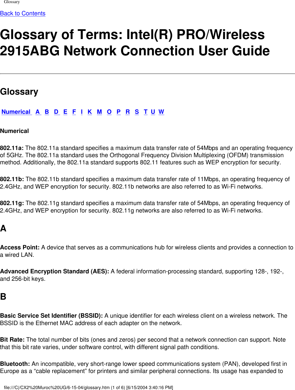 GlossaryBack to Contents Glossary of Terms: Intel(R) PRO/Wireless 2915ABG Network Connection User GuideGlossaryNumerical   A   B   D   E   F   I   K   M   O   P   R   S   T  U  WNumerical802.11a: The 802.11a standard specifies a maximum data transfer rate of 54Mbps and an operating frequency of 5GHz. The 802.11a standard uses the Orthogonal Frequency Division Multiplexing (OFDM) transmission method. Additionally, the 802.11a standard supports 802.11 features such as WEP encryption for security. 802.11b: The 802.11b standard specifies a maximum data transfer rate of 11Mbps, an operating frequency of 2.4GHz, and WEP encryption for security. 802.11b networks are also referred to as Wi-Fi networks. 802.11g: The 802.11g standard specifies a maximum data transfer rate of 54Mbps, an operating frequency of 2.4GHz, and WEP encryption for security. 802.11g networks are also referred to as Wi-Fi networks. AAccess Point: A device that serves as a communications hub for wireless clients and provides a connection to a wired LAN. Advanced Encryption Standard (AES): A federal information-processing standard, supporting 128-, 192-, and 256-bit keys. BBasic Service Set Identifier (BSSID): A unique identifier for each wireless client on a wireless network. The BSSID is the Ethernet MAC address of each adapter on the network. Bit Rate: The total number of bits (ones and zeros) per second that a network connection can support. Note that this bit rate varies, under software control, with different signal path conditions. Bluetooth: An incompatible, very short-range lower speed communications system (PAN), developed first in Europe as a “cable replacement” for printers and similar peripheral connections. Its usage has expanded to file:///C|/CX2%20Muroc%20UG/6-15-04/glossary.htm (1 of 6) [6/15/2004 3:40:16 PM]