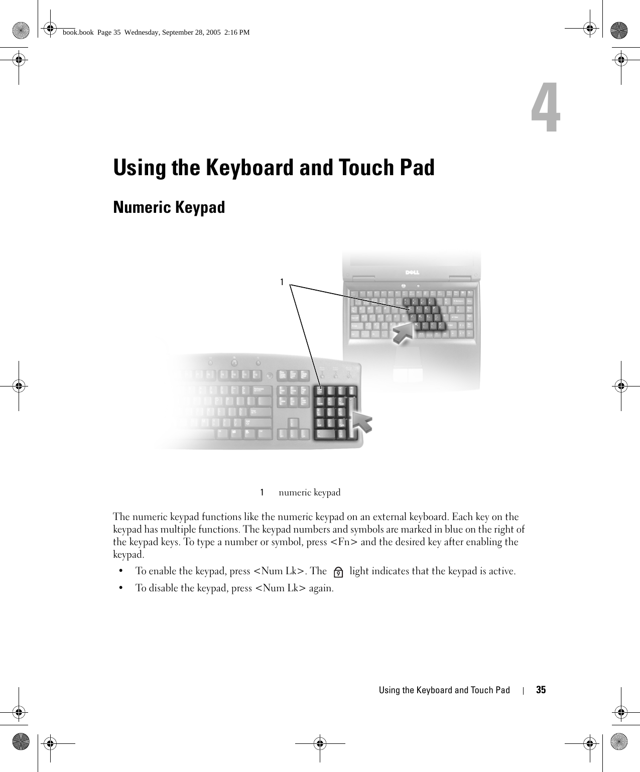 Using the Keyboard and Touch Pad 354Using the Keyboard and Touch PadNumeric KeypadThe numeric keypad functions like the numeric keypad on an external keyboard. Each key on the keypad has multiple functions. The keypad numbers and symbols are marked in blue on the right of the keypad keys. To type a number or symbol, press &lt;Fn&gt; and the desired key after enabling the keypad.• To enable the keypad, press &lt;Num Lk&gt;. The   light indicates that the keypad is active.• To disable the keypad, press &lt;Num Lk&gt; again. 1numeric keypad19book.book  Page 35  Wednesday, September 28, 2005  2:16 PM