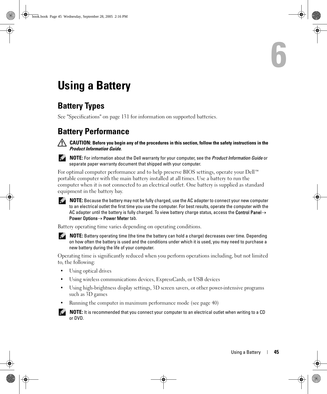 Using a Battery 456Using a BatteryBattery TypesSee &quot;Specifications&quot; on page 131 for information on supported batteries.Battery Performance CAUTION: Before you begin any of the procedures in this section, follow the safety instructions in the Product Information Guide. NOTE: For information about the Dell warranty for your computer, see the Product Information Guide or separate paper warranty document that shipped with your computer.For optimal computer performance and to help preserve BIOS settings, operate your Dell™ portable computer with the main battery installed at all times. Use a battery to run the computer when it is not connected to an electrical outlet. One battery is supplied as standard equipment in the battery bay. NOTE: Because the battery may not be fully charged, use the AC adapter to connect your new computer to an electrical outlet the first time you use the computer. For best results, operate the computer with the AC adapter until the battery is fully charged. To view battery charge status, access the Control Panel→ Power Options→ Power Meter tab.Battery operating time varies depending on operating conditions.  NOTE: Battery operating time (the time the battery can hold a charge) decreases over time. Depending on how often the battery is used and the conditions under which it is used, you may need to purchase a new battery during the life of your computer.Operating time is significantly reduced when you perform operations including, but not limited to, the following:•Using optical drives• Using wireless communications devices, ExpressCards, or USB devices• Using high-brightness display settings, 3D screen savers, or other power-intensive programs such as 3D games• Running the computer in maximum performance mode (see page 40) NOTE: It is recommended that you connect your computer to an electrical outlet when writing to a CD or DVD.book.book  Page 45  Wednesday, September 28, 2005  2:16 PM