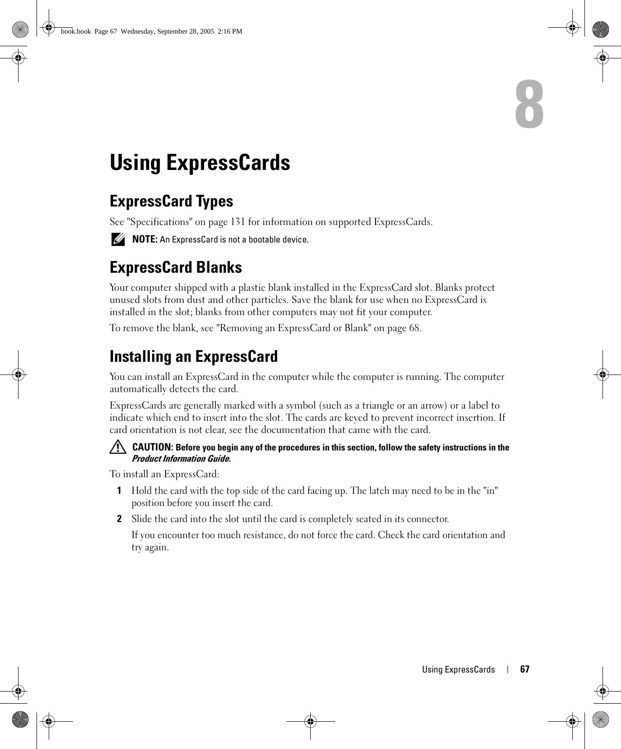 Using ExpressCards 678Using ExpressCardsExpressCard TypesSee &quot;Specifications&quot; on page 131 for information on supported ExpressCards. NOTE: An ExpressCard is not a bootable device.ExpressCard BlanksYour computer shipped with a plastic blank installed in the ExpressCard slot. Blanks protect unused slots from dust and other particles. Save the blank for use when no ExpressCard is installed in the slot; blanks from other computers may not fit your computer.To remove the blank, see &quot;Removing an ExpressCard or Blank&quot; on page 68.Installing an ExpressCardYou can install an ExpressCard in the computer while the computer is running. The computer automatically detects the card.ExpressCards are generally marked with a symbol (such as a triangle or an arrow) or a label to indicate which end to insert into the slot. The cards are keyed to prevent incorrect insertion. If card orientation is not clear, see the documentation that came with the card.  CAUTION: Before you begin any of the procedures in this section, follow the safety instructions in the Product Information Guide.To install an ExpressCard:1Hold the card with the top side of the card facing up. The latch may need to be in the &quot;in&quot; position before you insert the card.2Slide the card into the slot until the card is completely seated in its connector. If you encounter too much resistance, do not force the card. Check the card orientation and try again. book.book  Page 67  Wednesday, September 28, 2005  2:16 PM
