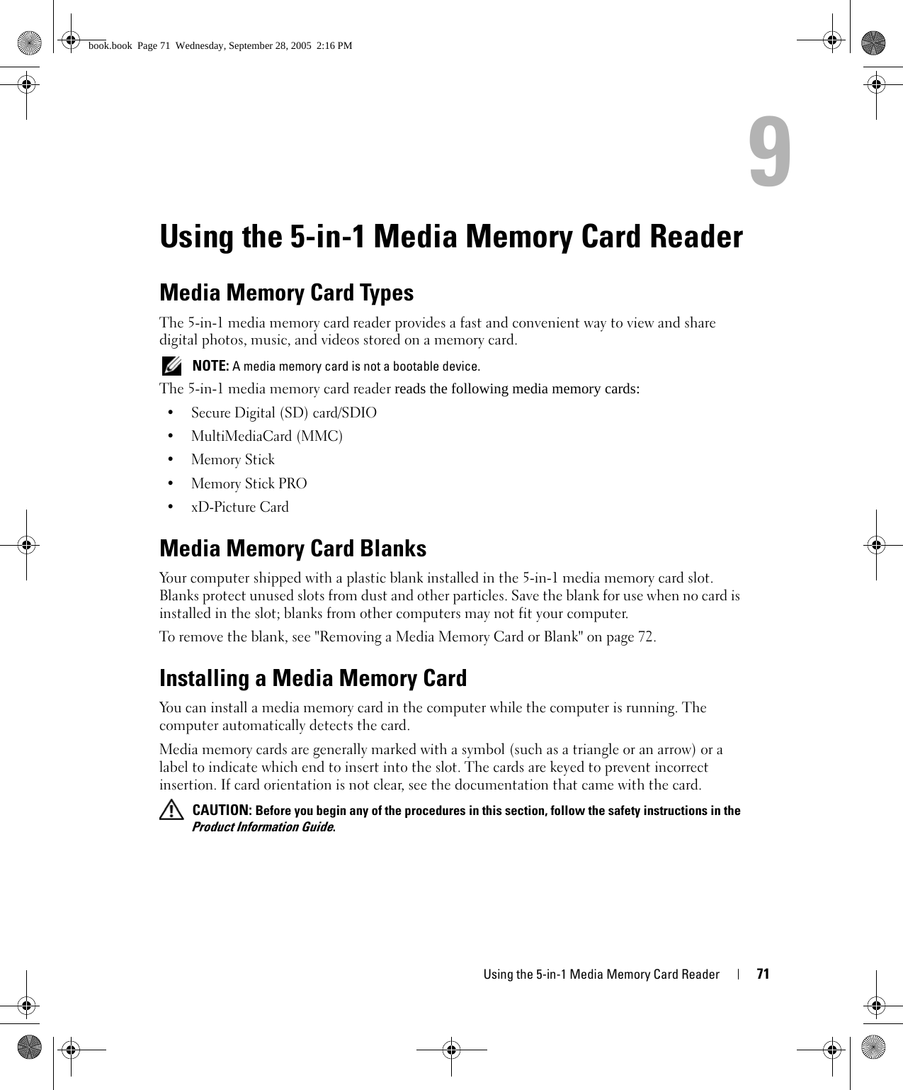 Using the 5-in-1 Media Memory Card Reader 719Using the 5-in-1 Media Memory Card ReaderMedia Memory Card TypesThe 5-in-1 media memory card reader provides a fast and convenient way to view and share digital photos, music, and videos stored on a memory card.  NOTE: A media memory card is not a bootable device.The 5-in-1 media memory card reader reads the following media memory cards:• Secure Digital (SD) card/SDIO• MultiMediaCard (MMC)•Memory Stick •Memory Stick PRO •xD-Picture Card Media Memory Card BlanksYour computer shipped with a plastic blank installed in the 5-in-1 media memory card slot. Blanks protect unused slots from dust and other particles. Save the blank for use when no card is installed in the slot; blanks from other computers may not fit your computer.To remove the blank, see &quot;Removing a Media Memory Card or Blank&quot; on page 72.Installing a Media Memory CardYou can install a media memory card in the computer while the computer is running. The computer automatically detects the card.Media memory cards are generally marked with a symbol (such as a triangle or an arrow) or a label to indicate which end to insert into the slot. The cards are keyed to prevent incorrect insertion. If card orientation is not clear, see the documentation that came with the card.  CAUTION: Before you begin any of the procedures in this section, follow the safety instructions in the Product Information Guide.book.book  Page 71  Wednesday, September 28, 2005  2:16 PM