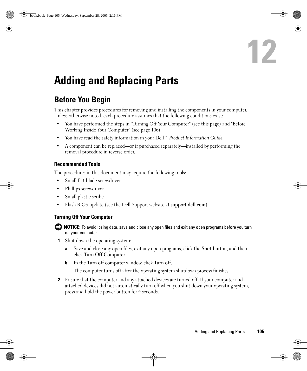 Adding and Replacing Parts 10512Adding and Replacing PartsBefore You BeginThis chapter provides procedures for removing and installing the components in your computer. Unless otherwise noted, each procedure assumes that the following conditions exist:• You have performed the steps in &quot;Turning Off Your Computer&quot; (see this page) and &quot;Before Working Inside Your Computer&quot; (see page 106).• You have read the safety information in your Dell™ Product Information Guide.• A component can be replaced—or if purchased separately—installed by performing the removal procedure in reverse order.Recommended ToolsThe procedures in this document may require the following tools:• Small flat-blade screwdriver• Phillips screwdriver• Small plastic scribe• Flash BIOS update (see the Dell Support website at support.dell.com)Turning Off Your Computer NOTICE: To avoid losing data, save and close any open files and exit any open programs before you turn off your computer.1Shut down the operating system:aSave and close any open files, exit any open programs, click the Start button, and then click Turn Off Computer.bIn the Tur n of f co m put e r window, click Tur n  off. The computer turns off after the operating system shutdown process finishes.2Ensure that the computer and any attached devices are turned off. If your computer and attached devices did not automatically turn off when you shut down your operating system, press and hold the power button for 4 seconds.book.book  Page 105  Wednesday, September 28, 2005  2:16 PM