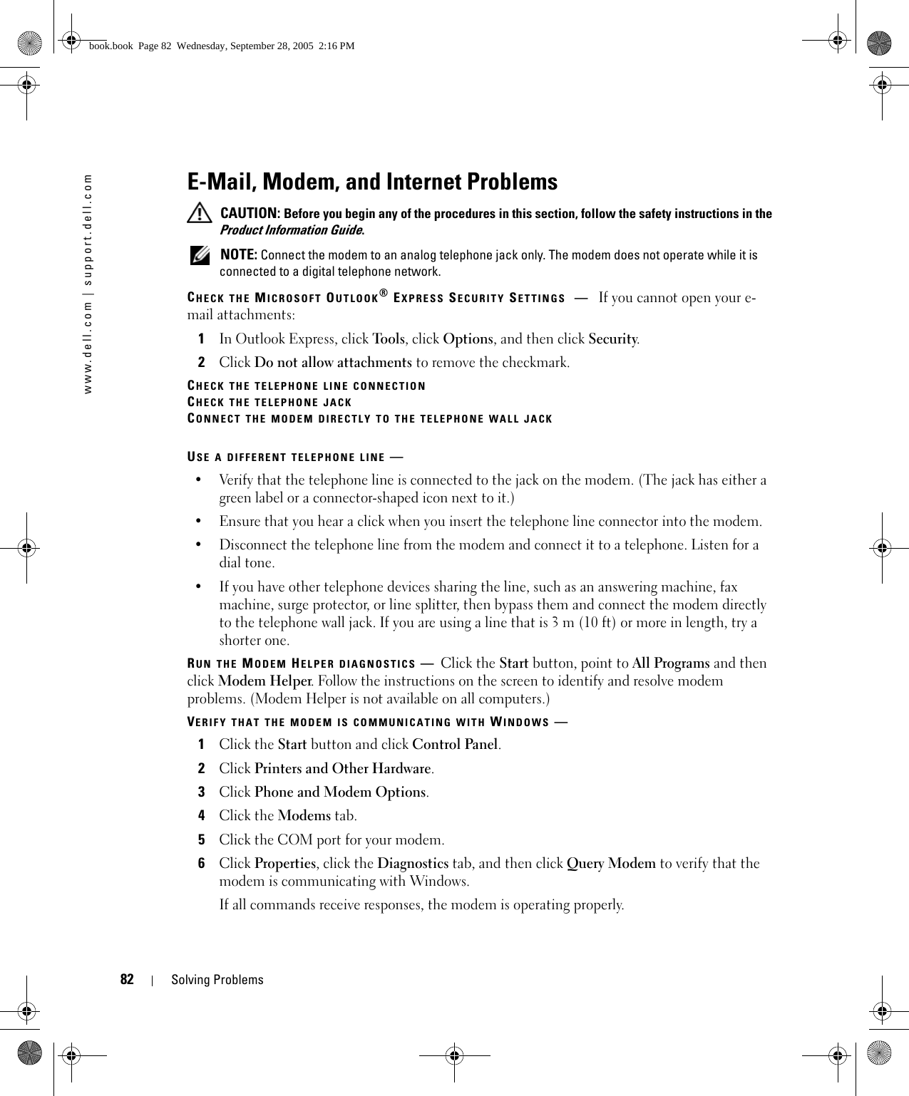 82 Solving Problemswww.dell.com | support.dell.comE-Mail, Modem, and Internet Problems  CAUTION: Before you begin any of the procedures in this section, follow the safety instructions in the Product Information Guide. NOTE: Connect the modem to an analog telephone jack only. The modem does not operate while it is connected to a digital telephone network.CHECK THE MICROSOFT OUTLOOK® EXPRESS SECURITY SETTINGS —If you cannot open your e-mail attachments:1In Outlook Express, click Tools, click Options, and then click Security.2Click Do not allow attachments to remove the checkmark.CHECK THE TELEPHONE LINE CONNECTIONCHECK THE TELEPHONE JACKCONNECT THE MODEM DIRECTLY TO THE TELEPHONE WALL JACKUSE A DIFFERENT TELEPHONE LINE —• Verify that the telephone line is connected to the jack on the modem. (The jack has either a green label or a connector-shaped icon next to it.) • Ensure that you hear a click when you insert the telephone line connector into the modem. • Disconnect the telephone line from the modem and connect it to a telephone. Listen for a dial tone. • If you have other telephone devices sharing the line, such as an answering machine, fax machine, surge protector, or line splitter, then bypass them and connect the modem directly to the telephone wall jack. If you are using a line that is 3 m (10 ft) or more in length, try a shorter one.RUN THE MODEM HELPER DIAGNOSTICS —Click the Start button, point to All Programs and then click Modem Helper. Follow the instructions on the screen to identify and resolve modem problems. (Modem Helper is not available on all computers.)VERIFY THAT THE MODEM IS COMMUNICATING WITH WINDOWS —1Click the Start button and click Control Panel.2Click Printers and Other Hardware.3Click Phone and Modem Options.4Click the Modems tab.5Click the COM port for your modem.6Click Properties, click the Diagnostics tab, and then click Query Modem to verify that the modem is communicating with Windows.If all commands receive responses, the modem is operating properly.book.book  Page 82  Wednesday, September 28, 2005  2:16 PM