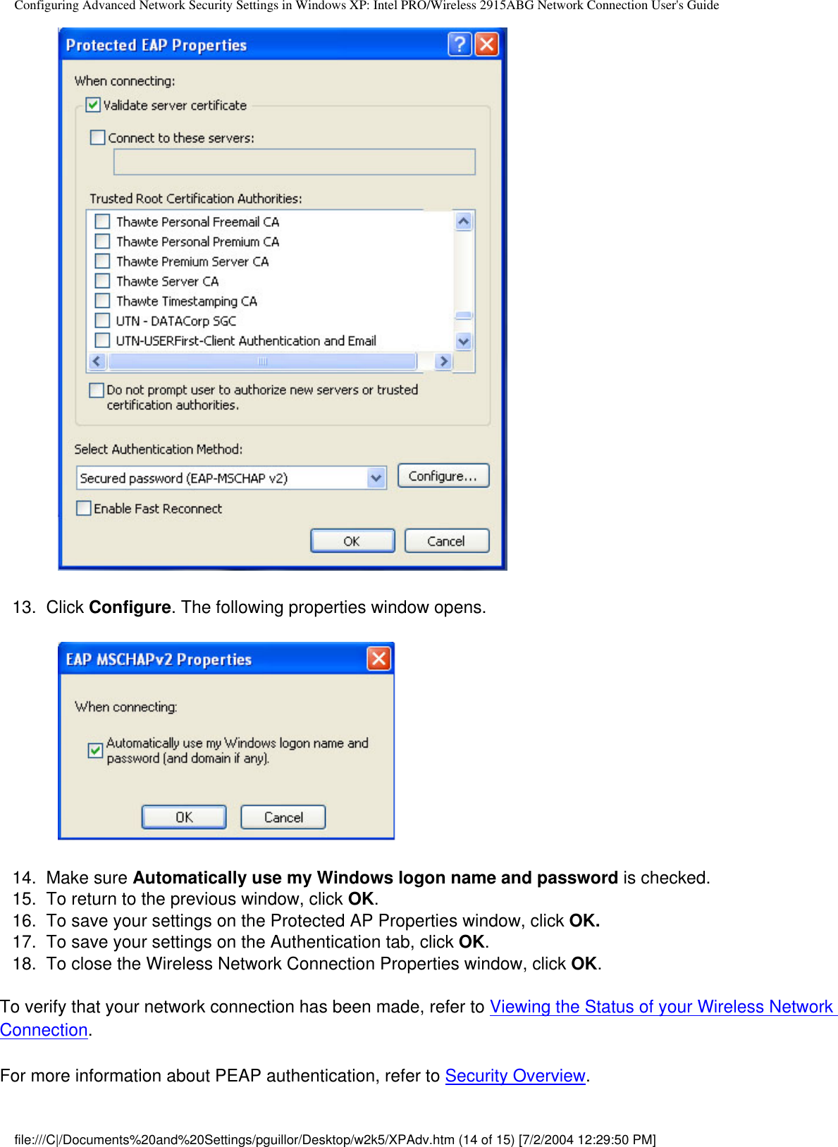 Configuring Advanced Network Security Settings in Windows XP: Intel PRO/Wireless 2915ABG Network Connection User&apos;s Guide            13.  Click Configure. The following properties window opens.              14.  Make sure Automatically use my Windows logon name and password is checked. 15.  To return to the previous window, click OK.16.  To save your settings on the Protected AP Properties window, click OK. 17.  To save your settings on the Authentication tab, click OK.18.  To close the Wireless Network Connection Properties window, click OK.To verify that your network connection has been made, refer to Viewing the Status of your Wireless Network Connection. For more information about PEAP authentication, refer to Security Overview.file:///C|/Documents%20and%20Settings/pguillor/Desktop/w2k5/XPAdv.htm (14 of 15) [7/2/2004 12:29:50 PM]