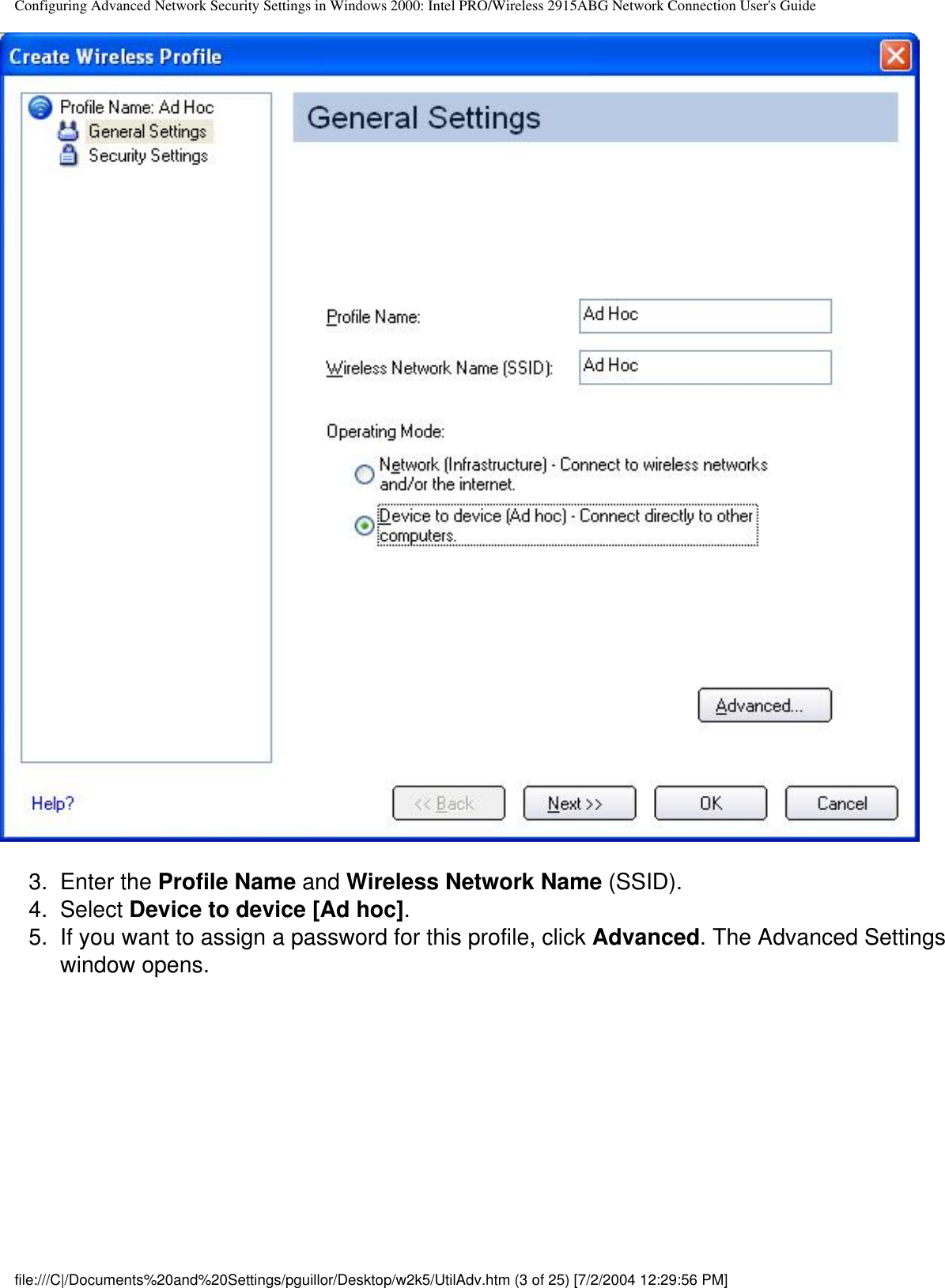 Configuring Advanced Network Security Settings in Windows 2000: Intel PRO/Wireless 2915ABG Network Connection User&apos;s Guide3.  Enter the Profile Name and Wireless Network Name (SSID).4.  Select Device to device [Ad hoc].5.  If you want to assign a password for this profile, click Advanced. The Advanced Settings window opens.file:///C|/Documents%20and%20Settings/pguillor/Desktop/w2k5/UtilAdv.htm (3 of 25) [7/2/2004 12:29:56 PM]
