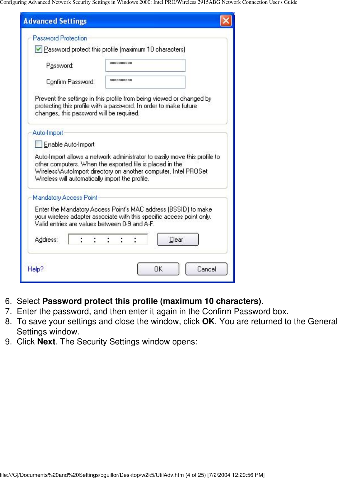 Configuring Advanced Network Security Settings in Windows 2000: Intel PRO/Wireless 2915ABG Network Connection User&apos;s Guide           6.  Select Password protect this profile (maximum 10 characters).7.  Enter the password, and then enter it again in the Confirm Password box. 8.  To save your settings and close the window, click OK. You are returned to the General Settings window.9.  Click Next. The Security Settings window opens:file:///C|/Documents%20and%20Settings/pguillor/Desktop/w2k5/UtilAdv.htm (4 of 25) [7/2/2004 12:29:56 PM]