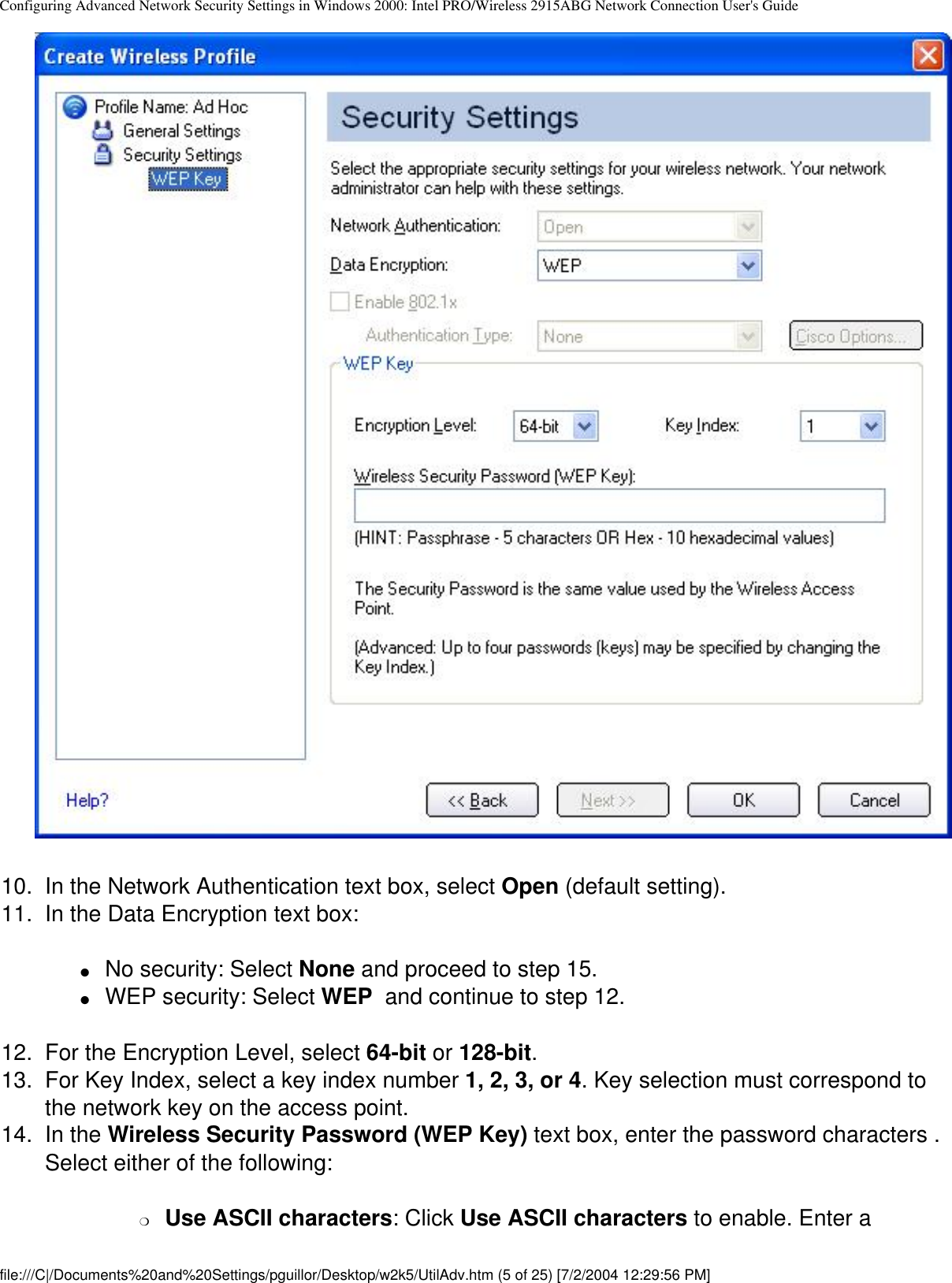 Configuring Advanced Network Security Settings in Windows 2000: Intel PRO/Wireless 2915ABG Network Connection User&apos;s Guide        10.  In the Network Authentication text box, select Open (default setting).11.  In the Data Encryption text box:●     No security: Select None and proceed to step 15.●     WEP security: Select WEP  and continue to step 12.12.  For the Encryption Level, select 64-bit or 128-bit. 13.  For Key Index, select a key index number 1, 2, 3, or 4. Key selection must correspond to the network key on the access point. 14.  In the Wireless Security Password (WEP Key) text box, enter the password characters . Select either of the following:❍     Use ASCII characters: Click Use ASCII characters to enable. Enter a file:///C|/Documents%20and%20Settings/pguillor/Desktop/w2k5/UtilAdv.htm (5 of 25) [7/2/2004 12:29:56 PM]