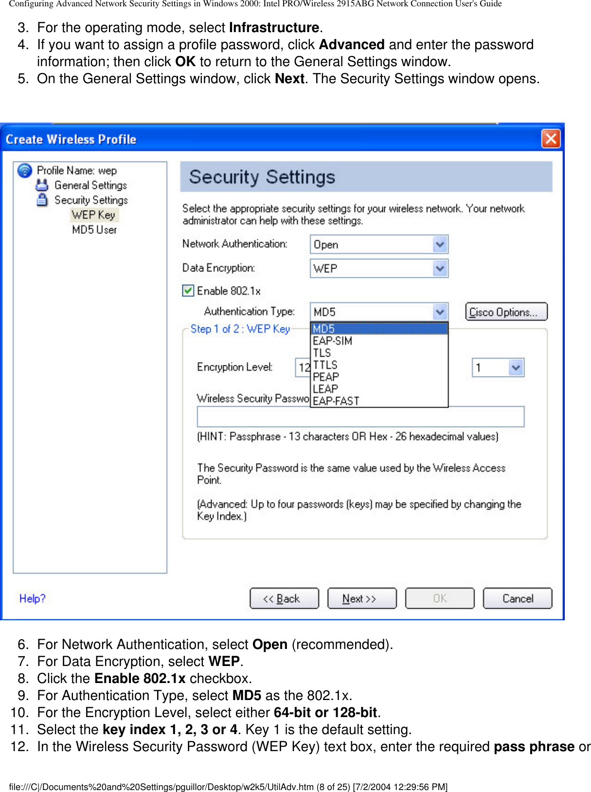 Configuring Advanced Network Security Settings in Windows 2000: Intel PRO/Wireless 2915ABG Network Connection User&apos;s Guide3.  For the operating mode, select Infrastructure.4.  If you want to assign a profile password, click Advanced and enter the password information; then click OK to return to the General Settings window.  5.  On the General Settings window, click Next. The Security Settings window opens.            6.  For Network Authentication, select Open (recommended).7.  For Data Encryption, select WEP. 8.  Click the Enable 802.1x checkbox.9.  For Authentication Type, select MD5 as the 802.1x.10.  For the Encryption Level, select either 64-bit or 128-bit.11.  Select the key index 1, 2, 3 or 4. Key 1 is the default setting.12.  In the Wireless Security Password (WEP Key) text box, enter the required pass phrase or file:///C|/Documents%20and%20Settings/pguillor/Desktop/w2k5/UtilAdv.htm (8 of 25) [7/2/2004 12:29:56 PM]