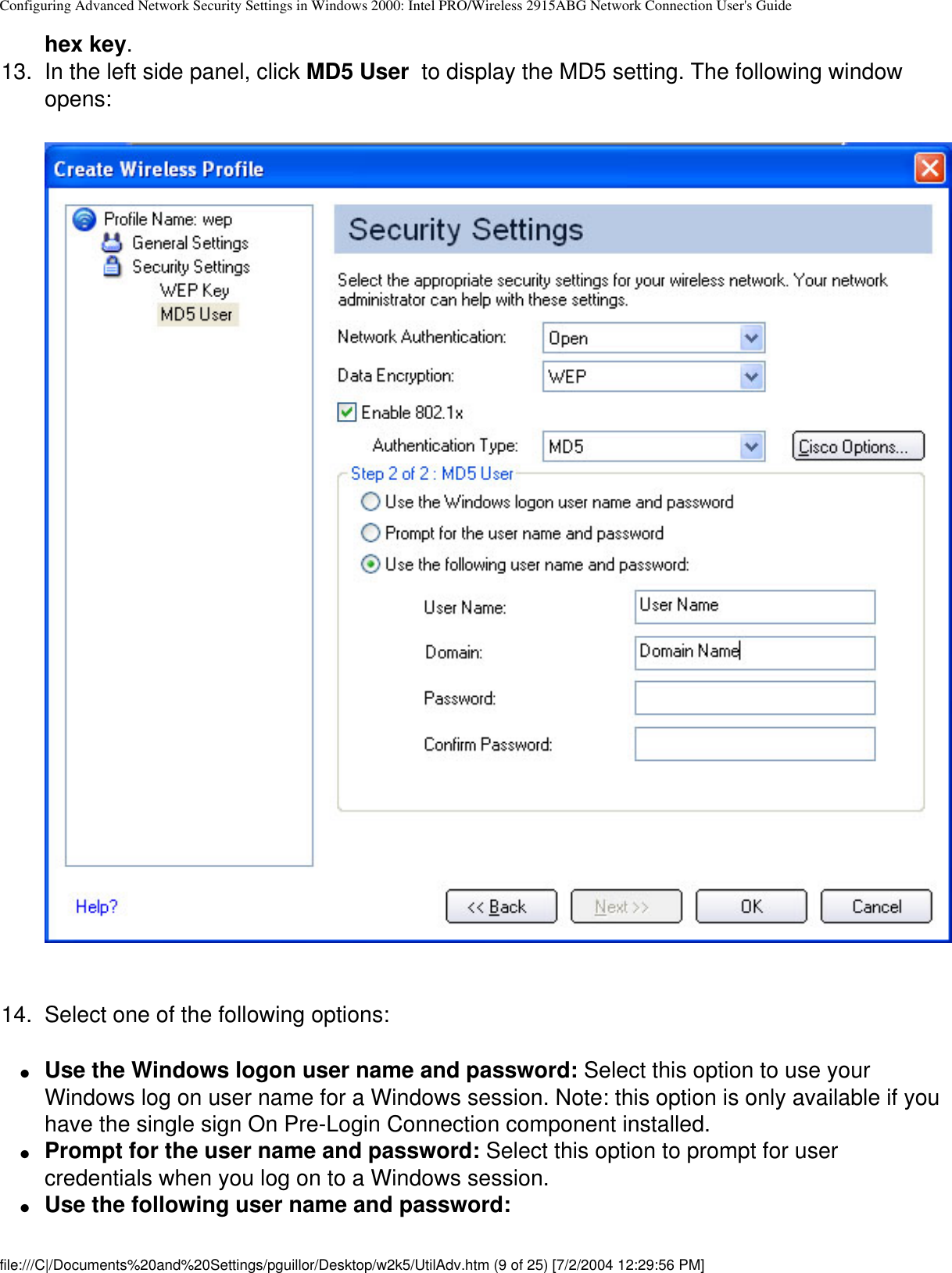 Configuring Advanced Network Security Settings in Windows 2000: Intel PRO/Wireless 2915ABG Network Connection User&apos;s Guidehex key.13.  In the left side panel, click MD5 User  to display the MD5 setting. The following window opens:  14.  Select one of the following options:●     Use the Windows logon user name and password: Select this option to use your Windows log on user name for a Windows session. Note: this option is only available if you have the single sign On Pre-Login Connection component installed.●     Prompt for the user name and password: Select this option to prompt for user credentials when you log on to a Windows session.●     Use the following user name and password: file:///C|/Documents%20and%20Settings/pguillor/Desktop/w2k5/UtilAdv.htm (9 of 25) [7/2/2004 12:29:56 PM]