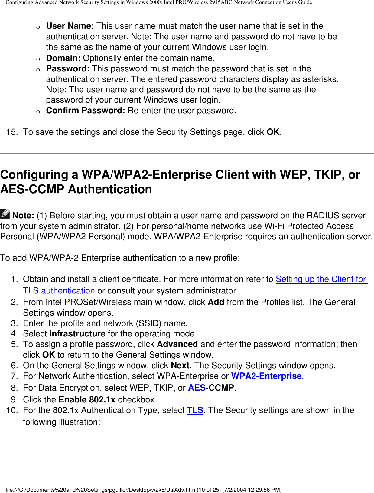 Configuring Advanced Network Security Settings in Windows 2000: Intel PRO/Wireless 2915ABG Network Connection User&apos;s Guide❍     User Name: This user name must match the user name that is set in the authentication server. Note: The user name and password do not have to be the same as the name of your current Windows user login. ❍     Domain: Optionally enter the domain name.❍     Password: This password must match the password that is set in the authentication server. The entered password characters display as asterisks. Note: The user name and password do not have to be the same as the password of your current Windows user login. ❍     Confirm Password: Re-enter the user password.15.  To save the settings and close the Security Settings page, click OK. Configuring a WPA/WPA2-Enterprise Client with WEP, TKIP, or AES-CCMP Authentication Note: (1) Before starting, you must obtain a user name and password on the RADIUS server from your system administrator. (2) For personal/home networks use Wi-Fi Protected Access Personal (WPA/WPA2 Personal) mode. WPA/WPA2-Enterprise requires an authentication server.To add WPA/WPA-2 Enterprise authentication to a new profile: 1.  Obtain and install a client certificate. For more information refer to Setting up the Client for TLS authentication or consult your system administrator. 2.  From Intel PROSet/Wireless main window, click Add from the Profiles list. The General Settings window opens.3.  Enter the profile and network (SSID) name.4.  Select Infrastructure for the operating mode.5.  To assign a profile password, click Advanced and enter the password information; then click OK to return to the General Settings window.  6.  On the General Settings window, click Next. The Security Settings window opens.7.  For Network Authentication, select WPA-Enterprise or WPA2-Enterprise.8.  For Data Encryption, select WEP, TKIP, or AES-CCMP. 9.  Click the Enable 802.1x checkbox.10.  For the 802.1x Authentication Type, select TLS. The Security settings are shown in the following illustration:            file:///C|/Documents%20and%20Settings/pguillor/Desktop/w2k5/UtilAdv.htm (10 of 25) [7/2/2004 12:29:56 PM]