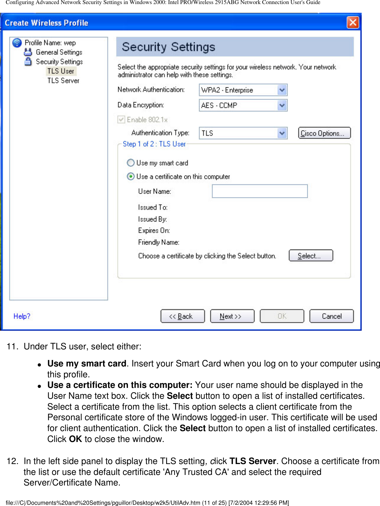 Configuring Advanced Network Security Settings in Windows 2000: Intel PRO/Wireless 2915ABG Network Connection User&apos;s Guide11.  Under TLS user, select either:●     Use my smart card. Insert your Smart Card when you log on to your computer using this profile.●     Use a certificate on this computer: Your user name should be displayed in the User Name text box. Click the Select button to open a list of installed certificates. Select a certificate from the list. This option selects a client certificate from the Personal certificate store of the Windows logged-in user. This certificate will be used for client authentication. Click the Select button to open a list of installed certificates. Click OK to close the window.12.  In the left side panel to display the TLS setting, click TLS Server. Choose a certificate from the list or use the default certificate &apos;Any Trusted CA&apos; and select the required Server/Certificate Name. file:///C|/Documents%20and%20Settings/pguillor/Desktop/w2k5/UtilAdv.htm (11 of 25) [7/2/2004 12:29:56 PM]