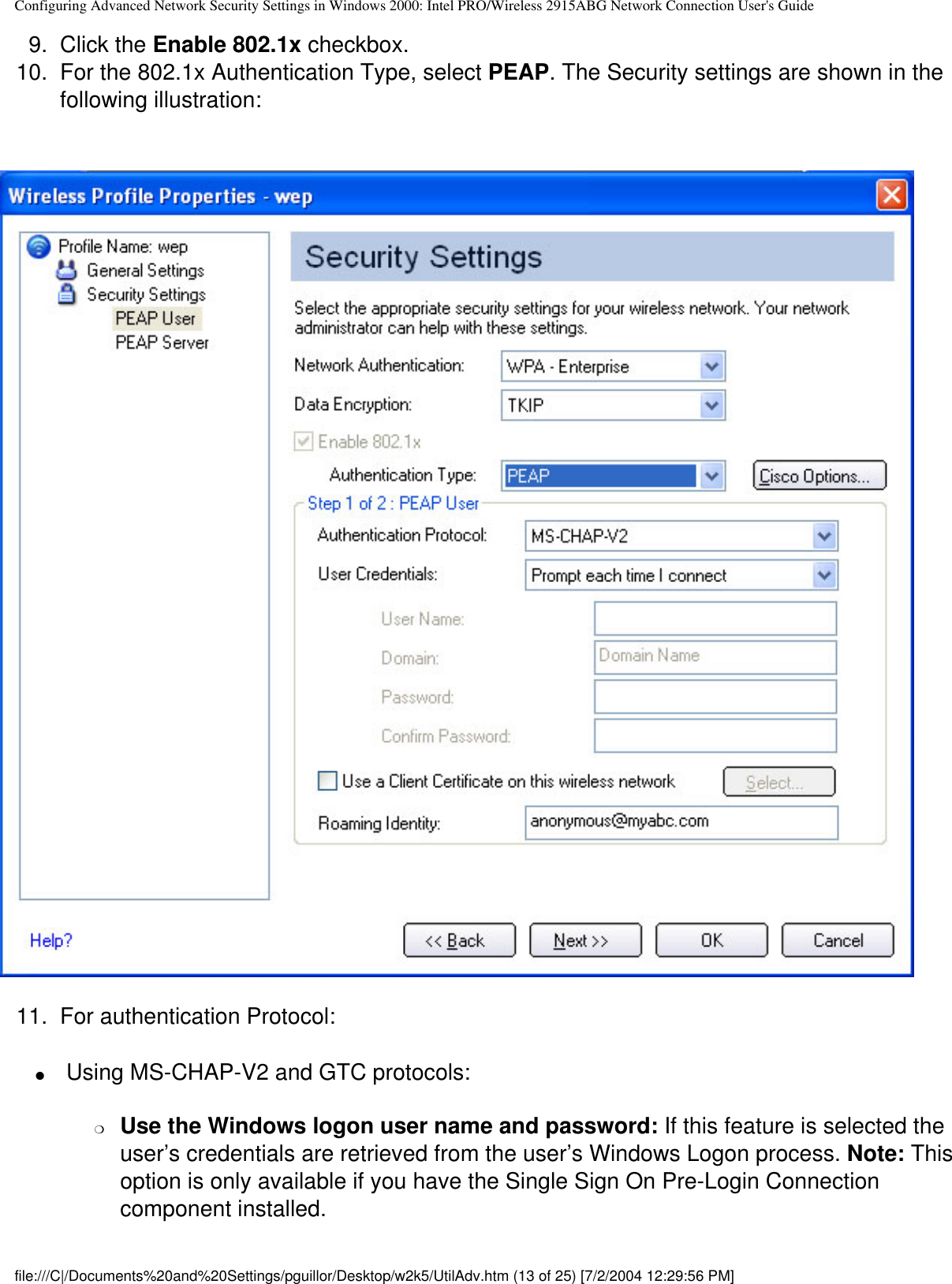 Configuring Advanced Network Security Settings in Windows 2000: Intel PRO/Wireless 2915ABG Network Connection User&apos;s Guide9.  Click the Enable 802.1x checkbox.10.  For the 802.1x Authentication Type, select PEAP. The Security settings are shown in the following illustration:           11.  For authentication Protocol:●      Using MS-CHAP-V2 and GTC protocols: ❍     Use the Windows logon user name and password: If this feature is selected the user’s credentials are retrieved from the user’s Windows Logon process. Note: This option is only available if you have the Single Sign On Pre-Login Connection component installed.file:///C|/Documents%20and%20Settings/pguillor/Desktop/w2k5/UtilAdv.htm (13 of 25) [7/2/2004 12:29:56 PM]