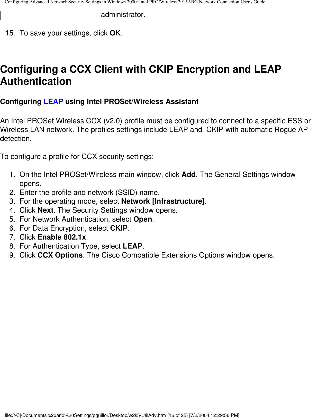 Configuring Advanced Network Security Settings in Windows 2000: Intel PRO/Wireless 2915ABG Network Connection User&apos;s Guideadministrator.15.  To save your settings, click OK.Configuring a CCX Client with CKIP Encryption and LEAP Authentication Configuring LEAP using Intel PROSet/Wireless AssistantAn Intel PROSet Wireless CCX (v2.0) profile must be configured to connect to a specific ESS or Wireless LAN network. The profiles settings include LEAP and  CKIP with automatic Rogue AP detection. To configure a profile for CCX security settings:1.  On the Intel PROSet/Wireless main window, click Add. The General Settings window opens.2.  Enter the profile and network (SSID) name. 3.  For the operating mode, select Network [Infrastructure]. 4.  Click Next. The Security Settings window opens.5.  For Network Authentication, select Open.6.  For Data Encryption, select CKIP.7.  Click Enable 802.1x.8.  For Authentication Type, select LEAP.9.  Click CCX Options. The Cisco Compatible Extensions Options window opens.file:///C|/Documents%20and%20Settings/pguillor/Desktop/w2k5/UtilAdv.htm (16 of 25) [7/2/2004 12:29:56 PM]