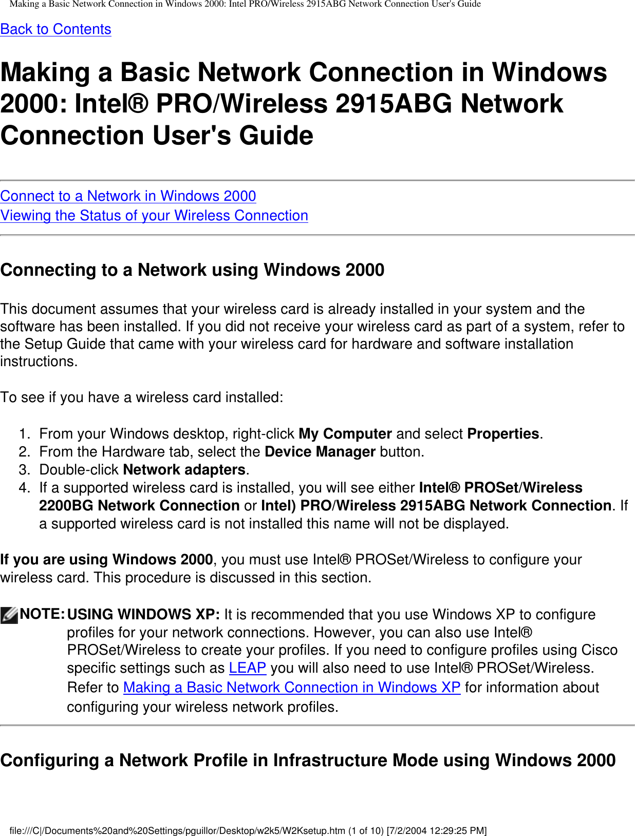 Making a Basic Network Connection in Windows 2000: Intel PRO/Wireless 2915ABG Network Connection User&apos;s GuideBack to ContentsMaking a Basic Network Connection in Windows 2000: Intel® PRO/Wireless 2915ABG Network Connection User&apos;s GuideConnect to a Network in Windows 2000Viewing the Status of your Wireless ConnectionConnecting to a Network using Windows 2000This document assumes that your wireless card is already installed in your system and the software has been installed. If you did not receive your wireless card as part of a system, refer to the Setup Guide that came with your wireless card for hardware and software installation instructions. To see if you have a wireless card installed:1.  From your Windows desktop, right-click My Computer and select Properties. 2.  From the Hardware tab, select the Device Manager button. 3.  Double-click Network adapters. 4.  If a supported wireless card is installed, you will see either Intel® PROSet/Wireless 2200BG Network Connection or Intel) PRO/Wireless 2915ABG Network Connection. If a supported wireless card is not installed this name will not be displayed.  If you are using Windows 2000, you must use Intel® PROSet/Wireless to configure your wireless card. This procedure is discussed in this section.NOTE:USING WINDOWS XP: It is recommended that you use Windows XP to configure profiles for your network connections. However, you can also use Intel® PROSet/Wireless to create your profiles. If you need to configure profiles using Cisco specific settings such as LEAP you will also need to use Intel® PROSet/Wireless.  Refer to Making a Basic Network Connection in Windows XP for information about configuring your wireless network profiles.Configuring a Network Profile in Infrastructure Mode using Windows 2000file:///C|/Documents%20and%20Settings/pguillor/Desktop/w2k5/W2Ksetup.htm (1 of 10) [7/2/2004 12:29:25 PM]