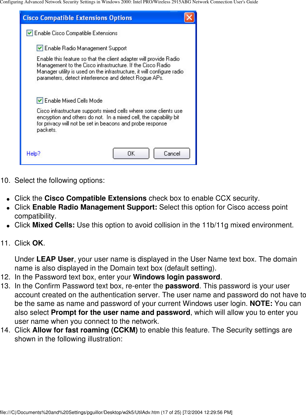Configuring Advanced Network Security Settings in Windows 2000: Intel PRO/Wireless 2915ABG Network Connection User&apos;s Guide            10.  Select the following options:●     Click the Cisco Compatible Extensions check box to enable CCX security. ●     Click Enable Radio Management Support: Select this option for Cisco access point compatibility.●     Click Mixed Cells: Use this option to avoid collision in the 11b/11g mixed environment. 11.  Click OK.Under LEAP User, your user name is displayed in the User Name text box. The domain name is also displayed in the Domain text box (default setting). 12.  In the Password text box, enter your Windows login password. 13.  In the Confirm Password text box, re-enter the password. This password is your user account created on the authentication server. The user name and password do not have to be the same as name and password of your current Windows user login. NOTE: You can also select Prompt for the user name and password, which will allow you to enter you user name when you connect to the network.14.  Click Allow for fast roaming (CCKM) to enable this feature. The Security settings are shown in the following illustration:            file:///C|/Documents%20and%20Settings/pguillor/Desktop/w2k5/UtilAdv.htm (17 of 25) [7/2/2004 12:29:56 PM]