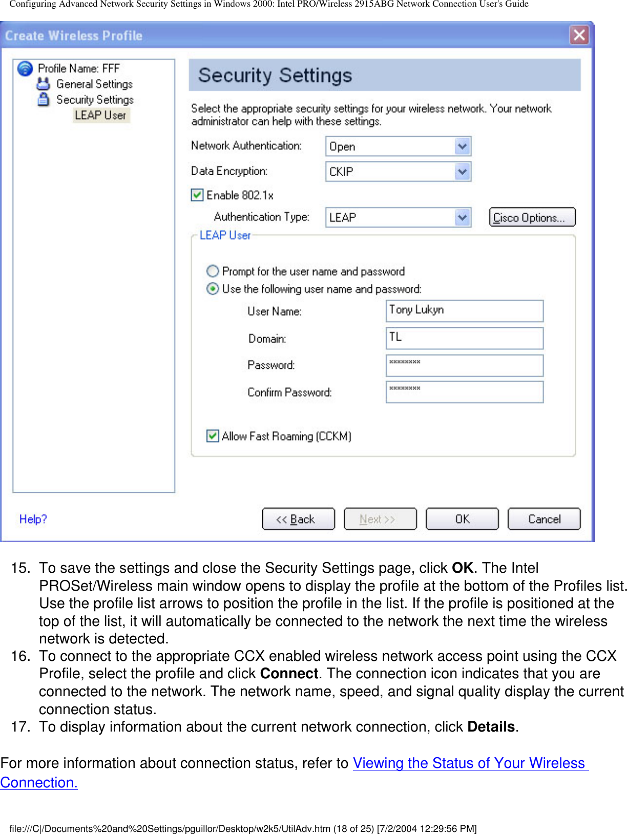 Configuring Advanced Network Security Settings in Windows 2000: Intel PRO/Wireless 2915ABG Network Connection User&apos;s Guide15.  To save the settings and close the Security Settings page, click OK. The Intel PROSet/Wireless main window opens to display the profile at the bottom of the Profiles list. Use the profile list arrows to position the profile in the list. If the profile is positioned at the top of the list, it will automatically be connected to the network the next time the wireless network is detected.16.  To connect to the appropriate CCX enabled wireless network access point using the CCX Profile, select the profile and click Connect. The connection icon indicates that you are connected to the network. The network name, speed, and signal quality display the current connection status. 17.  To display information about the current network connection, click Details.For more information about connection status, refer to Viewing the Status of Your Wireless Connection.file:///C|/Documents%20and%20Settings/pguillor/Desktop/w2k5/UtilAdv.htm (18 of 25) [7/2/2004 12:29:56 PM]