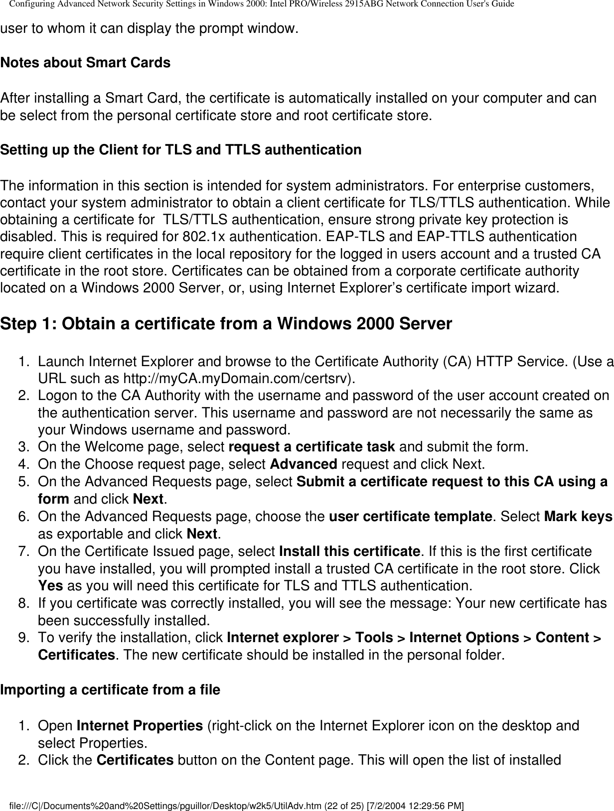 Configuring Advanced Network Security Settings in Windows 2000: Intel PRO/Wireless 2915ABG Network Connection User&apos;s Guideuser to whom it can display the prompt window. Notes about Smart CardsAfter installing a Smart Card, the certificate is automatically installed on your computer and can be select from the personal certificate store and root certificate store. Setting up the Client for TLS and TTLS authenticationThe information in this section is intended for system administrators. For enterprise customers, contact your system administrator to obtain a client certificate for TLS/TTLS authentication. While obtaining a certificate for  TLS/TTLS authentication, ensure strong private key protection is disabled. This is required for 802.1x authentication. EAP-TLS and EAP-TTLS authentication require client certificates in the local repository for the logged in users account and a trusted CA certificate in the root store. Certificates can be obtained from a corporate certificate authority located on a Windows 2000 Server, or, using Internet Explorer’s certificate import wizard.Step 1: Obtain a certificate from a Windows 2000 Server1.  Launch Internet Explorer and browse to the Certificate Authority (CA) HTTP Service. (Use a URL such as http://myCA.myDomain.com/certsrv). 2.  Logon to the CA Authority with the username and password of the user account created on the authentication server. This username and password are not necessarily the same as your Windows username and password.3.  On the Welcome page, select request a certificate task and submit the form.4.  On the Choose request page, select Advanced request and click Next.5.  On the Advanced Requests page, select Submit a certificate request to this CA using a form and click Next.6.  On the Advanced Requests page, choose the user certificate template. Select Mark keys as exportable and click Next.7.  On the Certificate Issued page, select Install this certificate. If this is the first certificate you have installed, you will prompted install a trusted CA certificate in the root store. Click Yes as you will need this certificate for TLS and TTLS authentication.8.  If you certificate was correctly installed, you will see the message: Your new certificate has been successfully installed.9.  To verify the installation, click Internet explorer &gt; Tools &gt; Internet Options &gt; Content &gt; Certificates. The new certificate should be installed in the personal folder.Importing a certificate from a file1.  Open Internet Properties (right-click on the Internet Explorer icon on the desktop and select Properties. 2.  Click the Certificates button on the Content page. This will open the list of installed file:///C|/Documents%20and%20Settings/pguillor/Desktop/w2k5/UtilAdv.htm (22 of 25) [7/2/2004 12:29:56 PM]