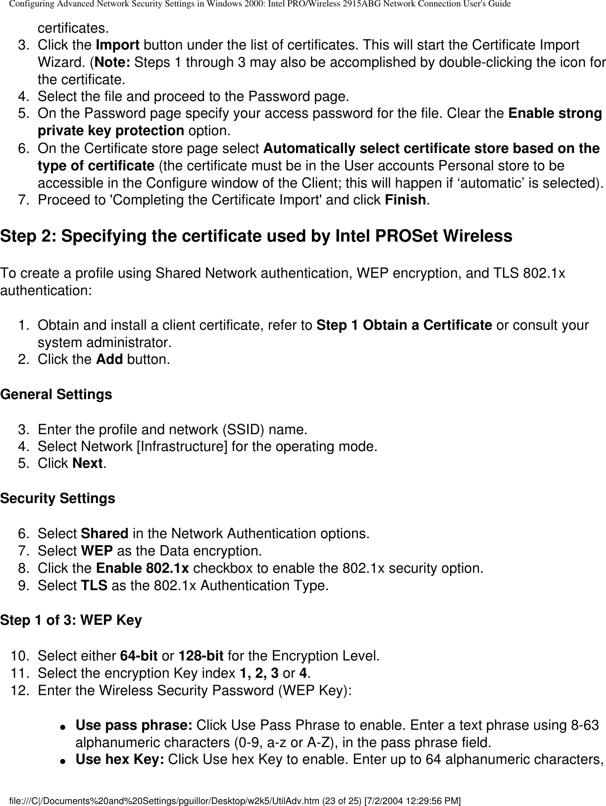 Configuring Advanced Network Security Settings in Windows 2000: Intel PRO/Wireless 2915ABG Network Connection User&apos;s Guidecertificates. 3.  Click the Import button under the list of certificates. This will start the Certificate Import Wizard. (Note: Steps 1 through 3 may also be accomplished by double-clicking the icon for the certificate. 4.  Select the file and proceed to the Password page. 5.  On the Password page specify your access password for the file. Clear the Enable strong private key protection option. 6.  On the Certificate store page select Automatically select certificate store based on the type of certificate (the certificate must be in the User accounts Personal store to be accessible in the Configure window of the Client; this will happen if ‘automatic’ is selected). 7.  Proceed to &apos;Completing the Certificate Import&apos; and click Finish.Step 2: Specifying the certificate used by Intel PROSet WirelessTo create a profile using Shared Network authentication, WEP encryption, and TLS 802.1x authentication: 1.  Obtain and install a client certificate, refer to Step 1 Obtain a Certificate or consult your system administrator. 2.  Click the Add button.General Settings3.  Enter the profile and network (SSID) name. 4.  Select Network [Infrastructure] for the operating mode. 5.  Click Next.Security Settings6.  Select Shared in the Network Authentication options. 7.  Select WEP as the Data encryption. 8.  Click the Enable 802.1x checkbox to enable the 802.1x security option. 9.  Select TLS as the 802.1x Authentication Type. Step 1 of 3: WEP Key10.  Select either 64-bit or 128-bit for the Encryption Level. 11.  Select the encryption Key index 1, 2, 3 or 4. 12.  Enter the Wireless Security Password (WEP Key):●     Use pass phrase: Click Use Pass Phrase to enable. Enter a text phrase using 8-63 alphanumeric characters (0-9, a-z or A-Z), in the pass phrase field. ●     Use hex Key: Click Use hex Key to enable. Enter up to 64 alphanumeric characters, file:///C|/Documents%20and%20Settings/pguillor/Desktop/w2k5/UtilAdv.htm (23 of 25) [7/2/2004 12:29:56 PM]