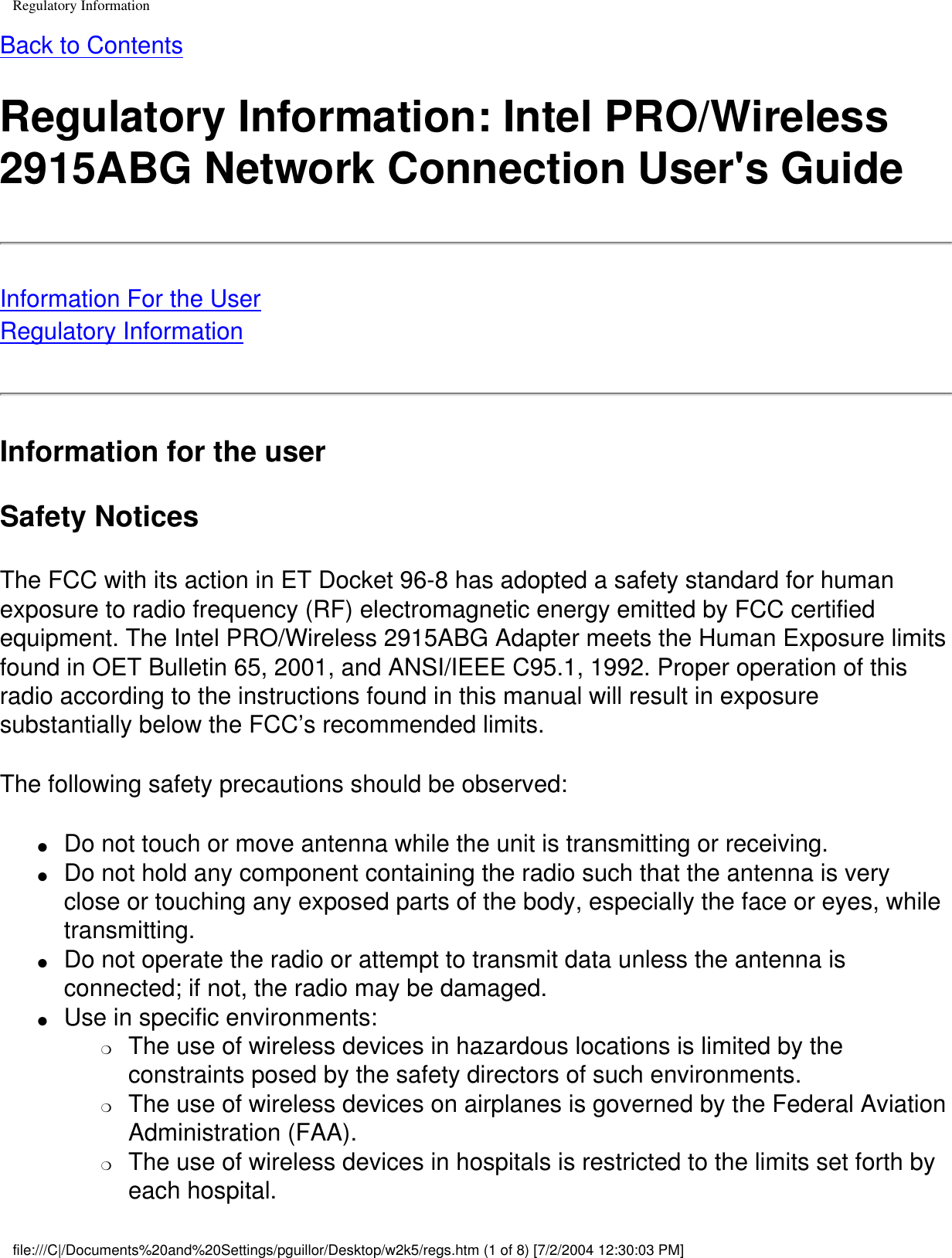 Regulatory InformationBack to ContentsRegulatory Information: Intel PRO/Wireless 2915ABG Network Connection User&apos;s GuideInformation For the UserRegulatory InformationInformation for the userSafety NoticesThe FCC with its action in ET Docket 96-8 has adopted a safety standard for human exposure to radio frequency (RF) electromagnetic energy emitted by FCC certified equipment. The Intel PRO/Wireless 2915ABG Adapter meets the Human Exposure limits found in OET Bulletin 65, 2001, and ANSI/IEEE C95.1, 1992. Proper operation of this radio according to the instructions found in this manual will result in exposure substantially below the FCC’s recommended limits.The following safety precautions should be observed:●     Do not touch or move antenna while the unit is transmitting or receiving.●     Do not hold any component containing the radio such that the antenna is very close or touching any exposed parts of the body, especially the face or eyes, while transmitting.●     Do not operate the radio or attempt to transmit data unless the antenna is connected; if not, the radio may be damaged.●     Use in specific environments: ❍     The use of wireless devices in hazardous locations is limited by the constraints posed by the safety directors of such environments.❍     The use of wireless devices on airplanes is governed by the Federal Aviation Administration (FAA).❍     The use of wireless devices in hospitals is restricted to the limits set forth by each hospital.file:///C|/Documents%20and%20Settings/pguillor/Desktop/w2k5/regs.htm (1 of 8) [7/2/2004 12:30:03 PM]