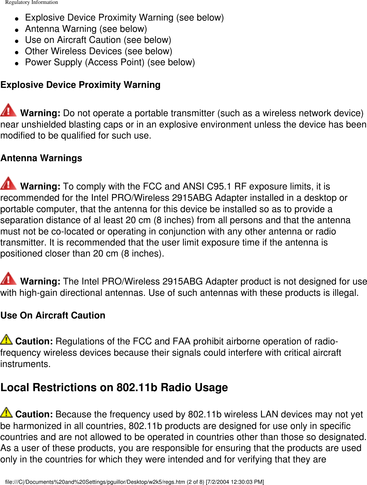 Regulatory Information●     Explosive Device Proximity Warning (see below)●     Antenna Warning (see below)●     Use on Aircraft Caution (see below)●     Other Wireless Devices (see below)●     Power Supply (Access Point) (see below)Explosive Device Proximity Warning Warning: Do not operate a portable transmitter (such as a wireless network device) near unshielded blasting caps or in an explosive environment unless the device has been modified to be qualified for such use.Antenna Warnings Warning: To comply with the FCC and ANSI C95.1 RF exposure limits, it is recommended for the Intel PRO/Wireless 2915ABG Adapter installed in a desktop or portable computer, that the antenna for this device be installed so as to provide a separation distance of al least 20 cm (8 inches) from all persons and that the antenna must not be co-located or operating in conjunction with any other antenna or radio transmitter. It is recommended that the user limit exposure time if the antenna is positioned closer than 20 cm (8 inches). Warning: The Intel PRO/Wireless 2915ABG Adapter product is not designed for use with high-gain directional antennas. Use of such antennas with these products is illegal.Use On Aircraft Caution Caution: Regulations of the FCC and FAA prohibit airborne operation of radio-frequency wireless devices because their signals could interfere with critical aircraft instruments.Local Restrictions on 802.11b Radio Usage Caution: Because the frequency used by 802.11b wireless LAN devices may not yet be harmonized in all countries, 802.11b products are designed for use only in specific countries and are not allowed to be operated in countries other than those so designated. As a user of these products, you are responsible for ensuring that the products are used only in the countries for which they were intended and for verifying that they are file:///C|/Documents%20and%20Settings/pguillor/Desktop/w2k5/regs.htm (2 of 8) [7/2/2004 12:30:03 PM]