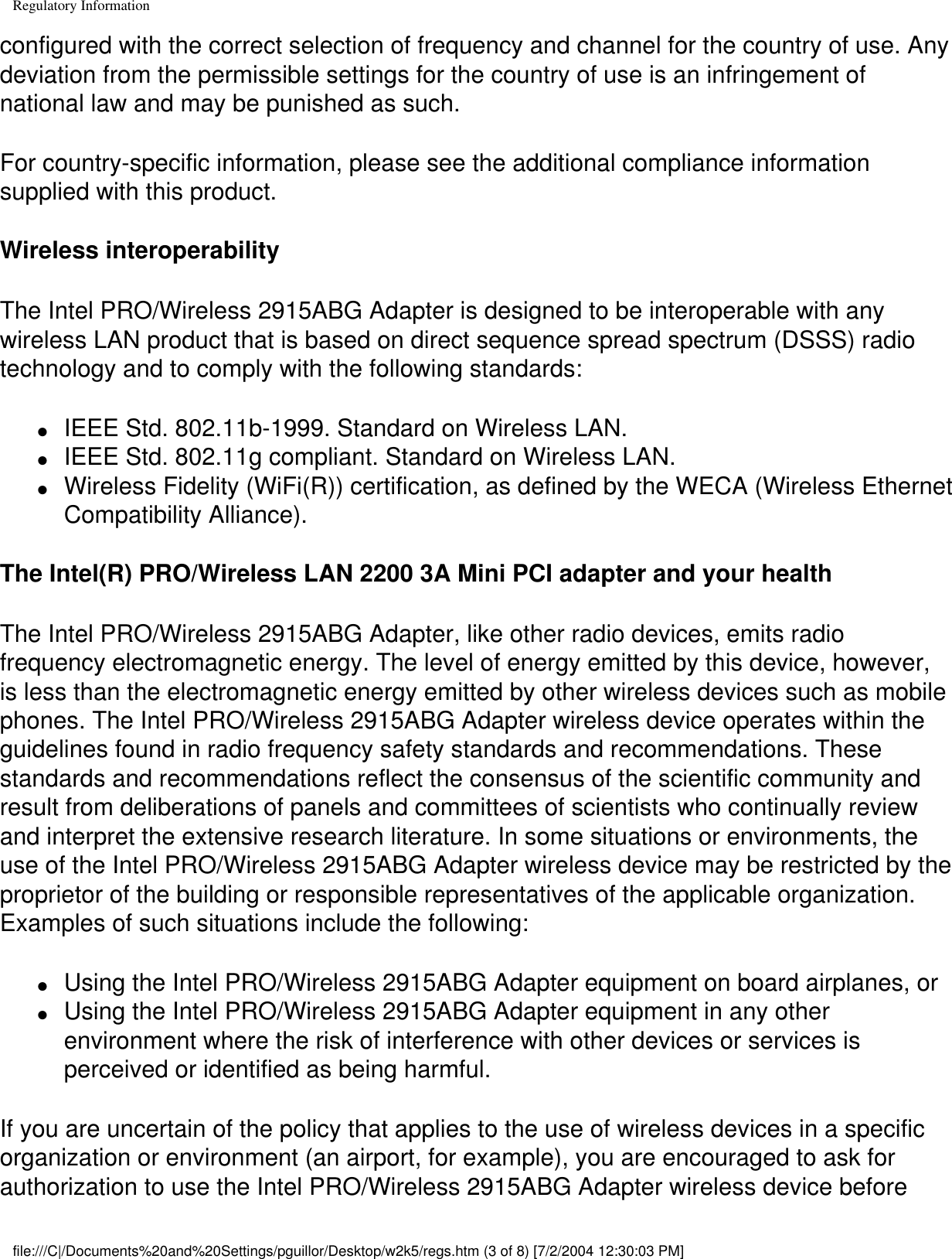 Regulatory Informationconfigured with the correct selection of frequency and channel for the country of use. Any deviation from the permissible settings for the country of use is an infringement of national law and may be punished as such.For country-specific information, please see the additional compliance information supplied with this product.Wireless interoperabilityThe Intel PRO/Wireless 2915ABG Adapter is designed to be interoperable with any wireless LAN product that is based on direct sequence spread spectrum (DSSS) radio technology and to comply with the following standards:●     IEEE Std. 802.11b-1999. Standard on Wireless LAN.●     IEEE Std. 802.11g compliant. Standard on Wireless LAN.●     Wireless Fidelity (WiFi(R)) certification, as defined by the WECA (Wireless Ethernet Compatibility Alliance).The Intel(R) PRO/Wireless LAN 2200 3A Mini PCI adapter and your healthThe Intel PRO/Wireless 2915ABG Adapter, like other radio devices, emits radio frequency electromagnetic energy. The level of energy emitted by this device, however, is less than the electromagnetic energy emitted by other wireless devices such as mobile phones. The Intel PRO/Wireless 2915ABG Adapter wireless device operates within the guidelines found in radio frequency safety standards and recommendations. These standards and recommendations reflect the consensus of the scientific community and result from deliberations of panels and committees of scientists who continually review and interpret the extensive research literature. In some situations or environments, the use of the Intel PRO/Wireless 2915ABG Adapter wireless device may be restricted by the proprietor of the building or responsible representatives of the applicable organization. Examples of such situations include the following:●     Using the Intel PRO/Wireless 2915ABG Adapter equipment on board airplanes, or●     Using the Intel PRO/Wireless 2915ABG Adapter equipment in any other environment where the risk of interference with other devices or services is perceived or identified as being harmful.If you are uncertain of the policy that applies to the use of wireless devices in a specific organization or environment (an airport, for example), you are encouraged to ask for authorization to use the Intel PRO/Wireless 2915ABG Adapter wireless device before file:///C|/Documents%20and%20Settings/pguillor/Desktop/w2k5/regs.htm (3 of 8) [7/2/2004 12:30:03 PM]