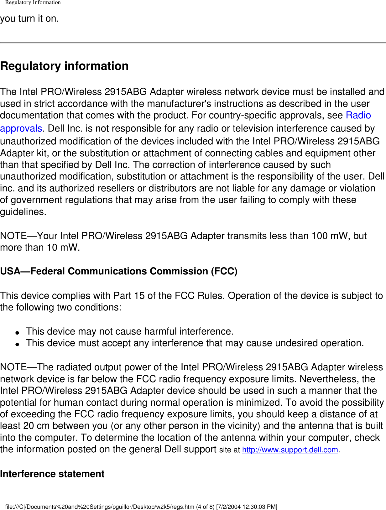 Regulatory Informationyou turn it on.Regulatory informationThe Intel PRO/Wireless 2915ABG Adapter wireless network device must be installed and used in strict accordance with the manufacturer&apos;s instructions as described in the user documentation that comes with the product. For country-specific approvals, see Radio approvals. Dell Inc. is not responsible for any radio or television interference caused by unauthorized modification of the devices included with the Intel PRO/Wireless 2915ABG Adapter kit, or the substitution or attachment of connecting cables and equipment other than that specified by Dell Inc. The correction of interference caused by such unauthorized modification, substitution or attachment is the responsibility of the user. Dell inc. and its authorized resellers or distributors are not liable for any damage or violation of government regulations that may arise from the user failing to comply with these guidelines.NOTE—Your Intel PRO/Wireless 2915ABG Adapter transmits less than 100 mW, but more than 10 mW.USA—Federal Communications Commission (FCC)This device complies with Part 15 of the FCC Rules. Operation of the device is subject to the following two conditions:●     This device may not cause harmful interference.●     This device must accept any interference that may cause undesired operation.NOTE—The radiated output power of the Intel PRO/Wireless 2915ABG Adapter wireless network device is far below the FCC radio frequency exposure limits. Nevertheless, the Intel PRO/Wireless 2915ABG Adapter device should be used in such a manner that the potential for human contact during normal operation is minimized. To avoid the possibility of exceeding the FCC radio frequency exposure limits, you should keep a distance of at least 20 cm between you (or any other person in the vicinity) and the antenna that is built into the computer. To determine the location of the antenna within your computer, check the information posted on the general Dell support site at http://www.support.dell.com.Interference statementfile:///C|/Documents%20and%20Settings/pguillor/Desktop/w2k5/regs.htm (4 of 8) [7/2/2004 12:30:03 PM]