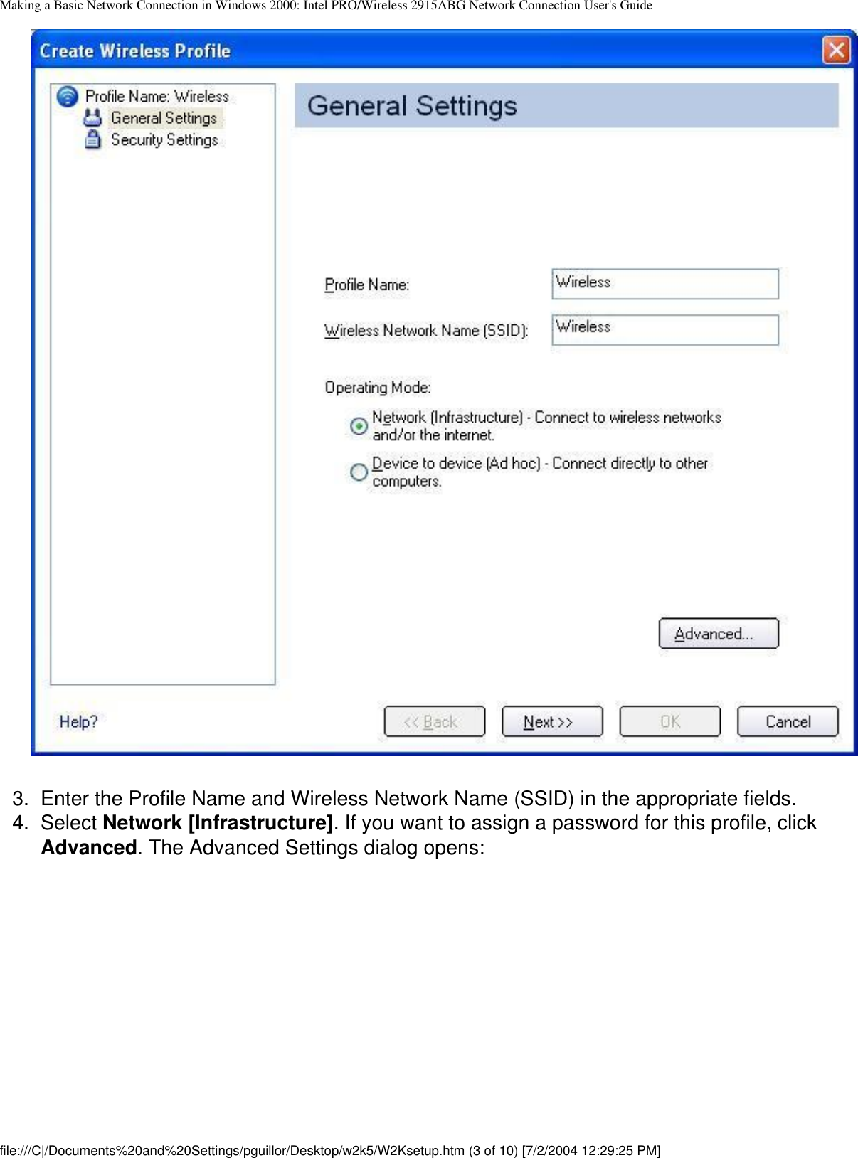 Making a Basic Network Connection in Windows 2000: Intel PRO/Wireless 2915ABG Network Connection User&apos;s Guide        3.  Enter the Profile Name and Wireless Network Name (SSID) in the appropriate fields.4.  Select Network [Infrastructure]. If you want to assign a password for this profile, click Advanced. The Advanced Settings dialog opens:file:///C|/Documents%20and%20Settings/pguillor/Desktop/w2k5/W2Ksetup.htm (3 of 10) [7/2/2004 12:29:25 PM]