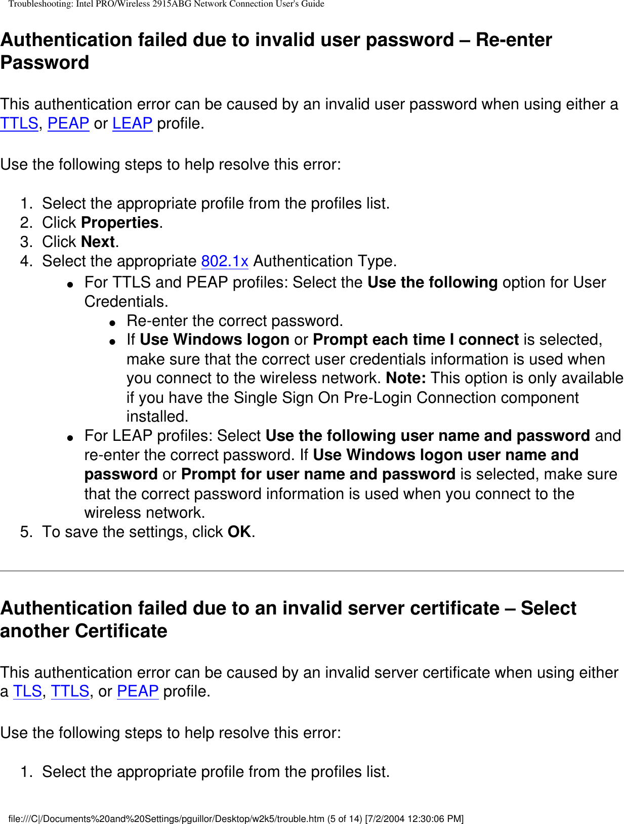 Troubleshooting: Intel PRO/Wireless 2915ABG Network Connection User&apos;s GuideAuthentication failed due to invalid user password – Re-enter PasswordThis authentication error can be caused by an invalid user password when using either a TTLS, PEAP or LEAP profile.   Use the following steps to help resolve this error:1.  Select the appropriate profile from the profiles list. 2.  Click Properties. 3.  Click Next.4.  Select the appropriate 802.1x Authentication Type.●     For TTLS and PEAP profiles: Select the Use the following option for User Credentials.●     Re-enter the correct password.●     If Use Windows logon or Prompt each time I connect is selected, make sure that the correct user credentials information is used when you connect to the wireless network. Note: This option is only available if you have the Single Sign On Pre-Login Connection component installed.●     For LEAP profiles: Select Use the following user name and password and re-enter the correct password. If Use Windows logon user name and password or Prompt for user name and password is selected, make sure that the correct password information is used when you connect to the wireless network.5.  To save the settings, click OK. Authentication failed due to an invalid server certificate – Select another Certificate This authentication error can be caused by an invalid server certificate when using either a TLS, TTLS, or PEAP profile.   Use the following steps to help resolve this error:1.  Select the appropriate profile from the profiles list. file:///C|/Documents%20and%20Settings/pguillor/Desktop/w2k5/trouble.htm (5 of 14) [7/2/2004 12:30:06 PM]
