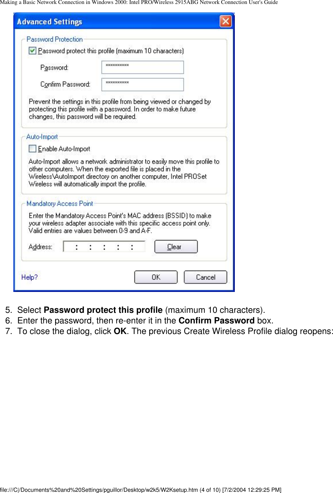 Making a Basic Network Connection in Windows 2000: Intel PRO/Wireless 2915ABG Network Connection User&apos;s Guide        5.  Select Password protect this profile (maximum 10 characters).6.  Enter the password, then re-enter it in the Confirm Password box. 7.  To close the dialog, click OK. The previous Create Wireless Profile dialog reopens:file:///C|/Documents%20and%20Settings/pguillor/Desktop/w2k5/W2Ksetup.htm (4 of 10) [7/2/2004 12:29:25 PM]