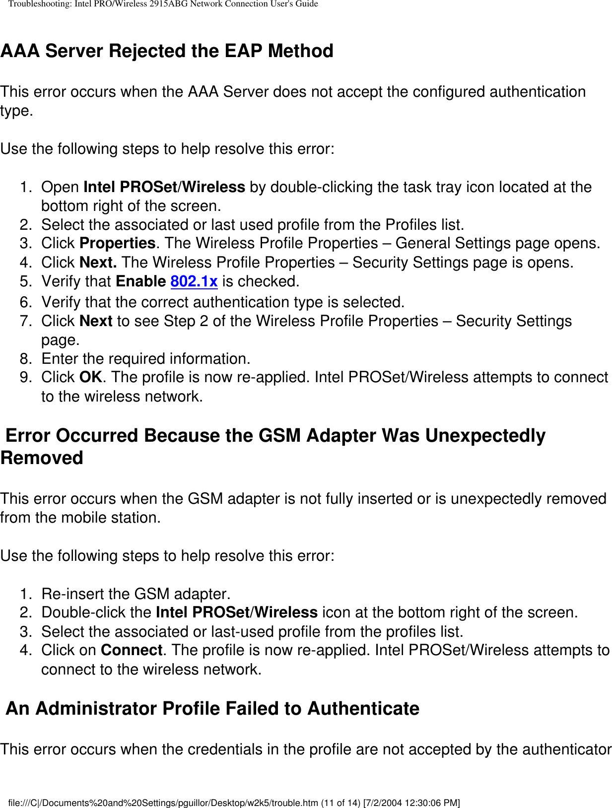 Troubleshooting: Intel PRO/Wireless 2915ABG Network Connection User&apos;s GuideAAA Server Rejected the EAP MethodThis error occurs when the AAA Server does not accept the configured authentication type.   Use the following steps to help resolve this error:1.  Open Intel PROSet/Wireless by double-clicking the task tray icon located at the bottom right of the screen.2.  Select the associated or last used profile from the Profiles list. 3.  Click Properties. The Wireless Profile Properties – General Settings page opens.4.  Click Next. The Wireless Profile Properties – Security Settings page is opens.5.  Verify that Enable 802.1x is checked. 6.  Verify that the correct authentication type is selected.7.  Click Next to see Step 2 of the Wireless Profile Properties – Security Settings page.8.  Enter the required information.9.  Click OK. The profile is now re-applied. Intel PROSet/Wireless attempts to connect to the wireless network. Error Occurred Because the GSM Adapter Was Unexpectedly RemovedThis error occurs when the GSM adapter is not fully inserted or is unexpectedly removed from the mobile station.   Use the following steps to help resolve this error:1.  Re-insert the GSM adapter.2.  Double-click the Intel PROSet/Wireless icon at the bottom right of the screen.3.  Select the associated or last-used profile from the profiles list.4.  Click on Connect. The profile is now re-applied. Intel PROSet/Wireless attempts to connect to the wireless network. An Administrator Profile Failed to AuthenticateThis error occurs when the credentials in the profile are not accepted by the authenticator file:///C|/Documents%20and%20Settings/pguillor/Desktop/w2k5/trouble.htm (11 of 14) [7/2/2004 12:30:06 PM]