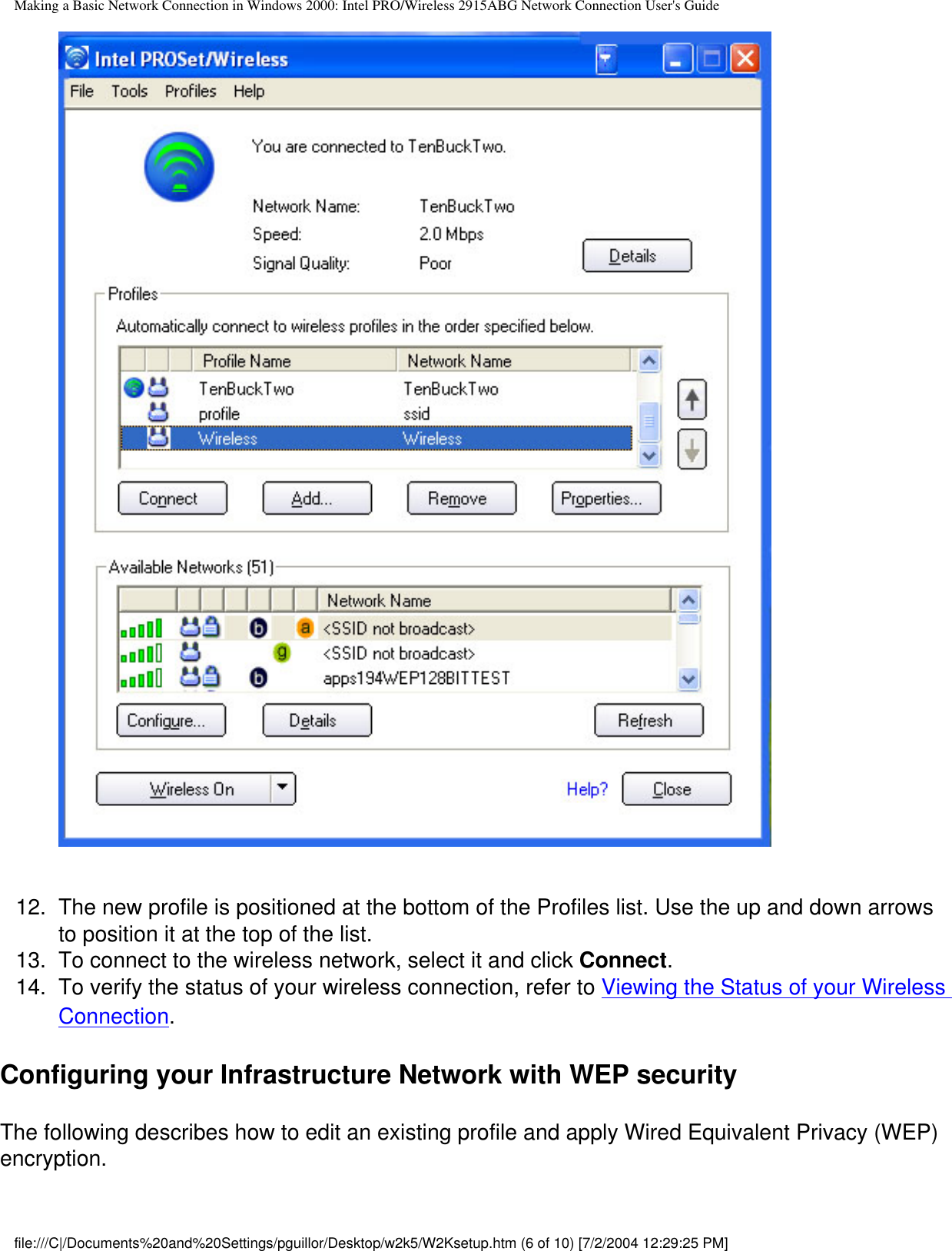 Making a Basic Network Connection in Windows 2000: Intel PRO/Wireless 2915ABG Network Connection User&apos;s Guide12.  The new profile is positioned at the bottom of the Profiles list. Use the up and down arrows to position it at the top of the list. 13.  To connect to the wireless network, select it and click Connect. 14.  To verify the status of your wireless connection, refer to Viewing the Status of your Wireless Connection.Configuring your Infrastructure Network with WEP securityThe following describes how to edit an existing profile and apply Wired Equivalent Privacy (WEP) encryption.file:///C|/Documents%20and%20Settings/pguillor/Desktop/w2k5/W2Ksetup.htm (6 of 10) [7/2/2004 12:29:25 PM]