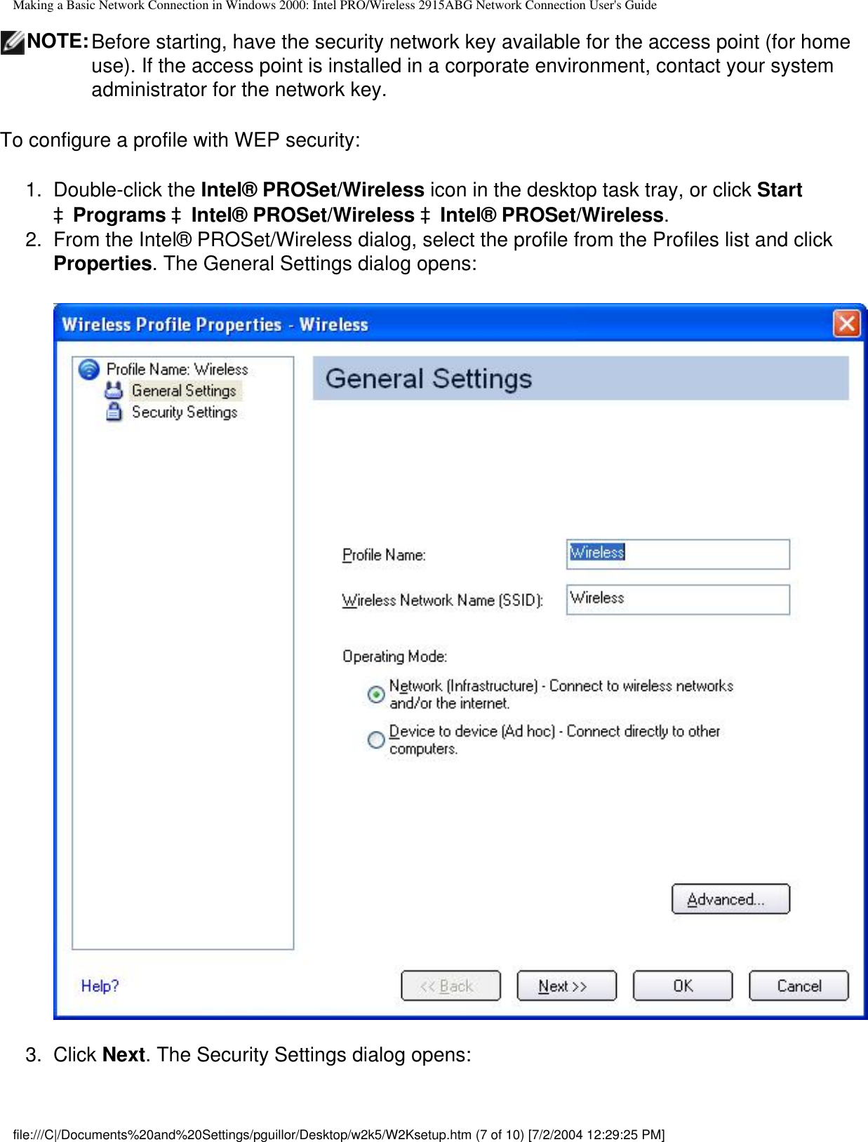 Making a Basic Network Connection in Windows 2000: Intel PRO/Wireless 2915ABG Network Connection User&apos;s GuideNOTE:Before starting, have the security network key available for the access point (for home use). If the access point is installed in a corporate environment, contact your system administrator for the network key. To configure a profile with WEP security:1.  Double-click the Intel® PROSet/Wireless icon in the desktop task tray, or click Start àPrograms àIntel® PROSet/Wireless àIntel® PROSet/Wireless.2.  From the Intel® PROSet/Wireless dialog, select the profile from the Profiles list and click Properties. The General Settings dialog opens:3.  Click Next. The Security Settings dialog opens:file:///C|/Documents%20and%20Settings/pguillor/Desktop/w2k5/W2Ksetup.htm (7 of 10) [7/2/2004 12:29:25 PM]