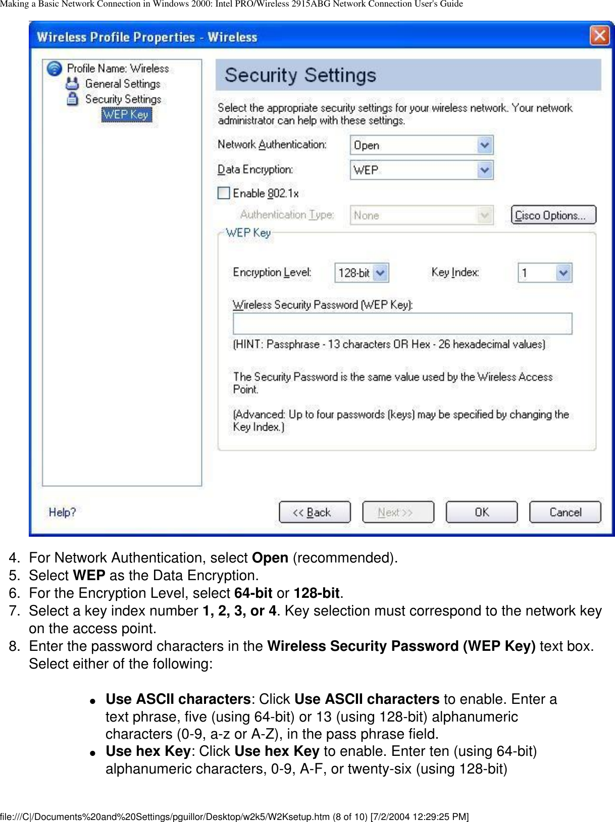 Making a Basic Network Connection in Windows 2000: Intel PRO/Wireless 2915ABG Network Connection User&apos;s Guide4.  For Network Authentication, select Open (recommended).5.  Select WEP as the Data Encryption. 6.  For the Encryption Level, select 64-bit or 128-bit. 7.  Select a key index number 1, 2, 3, or 4. Key selection must correspond to the network key on the access point. 8.  Enter the password characters in the Wireless Security Password (WEP Key) text box. Select either of the following:●     Use ASCII characters: Click Use ASCII characters to enable. Enter a text phrase, five (using 64-bit) or 13 (using 128-bit) alphanumeric characters (0-9, a-z or A-Z), in the pass phrase field. ●     Use hex Key: Click Use hex Key to enable. Enter ten (using 64-bit) alphanumeric characters, 0-9, A-F, or twenty-six (using 128-bit) file:///C|/Documents%20and%20Settings/pguillor/Desktop/w2k5/W2Ksetup.htm (8 of 10) [7/2/2004 12:29:25 PM]