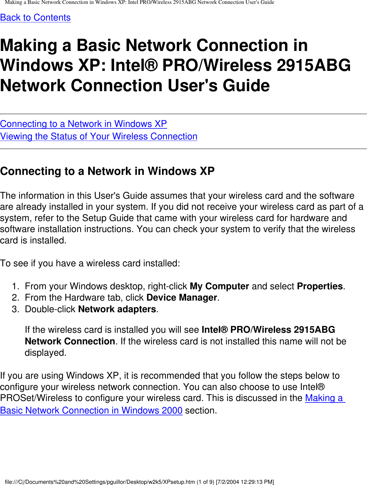 Making a Basic Network Connection in Windows XP: Intel PRO/Wireless 2915ABG Network Connection User&apos;s GuideBack to ContentsMaking a Basic Network Connection in Windows XP: Intel® PRO/Wireless 2915ABG Network Connection User&apos;s GuideConnecting to a Network in Windows XPViewing the Status of Your Wireless ConnectionConnecting to a Network in Windows XPThe information in this User&apos;s Guide assumes that your wireless card and the software are already installed in your system. If you did not receive your wireless card as part of a system, refer to the Setup Guide that came with your wireless card for hardware and software installation instructions. You can check your system to verify that the wireless card is installed.To see if you have a wireless card installed:1.  From your Windows desktop, right-click My Computer and select Properties.2.  From the Hardware tab, click Device Manager.3.  Double-click Network adapters.If the wireless card is installed you will see Intel® PRO/Wireless 2915ABG Network Connection. If the wireless card is not installed this name will not be displayed. If you are using Windows XP, it is recommended that you follow the steps below to configure your wireless network connection. You can also choose to use Intel® PROSet/Wireless to configure your wireless card. This is discussed in the Making a Basic Network Connection in Windows 2000 section.file:///C|/Documents%20and%20Settings/pguillor/Desktop/w2k5/XPsetup.htm (1 of 9) [7/2/2004 12:29:13 PM]