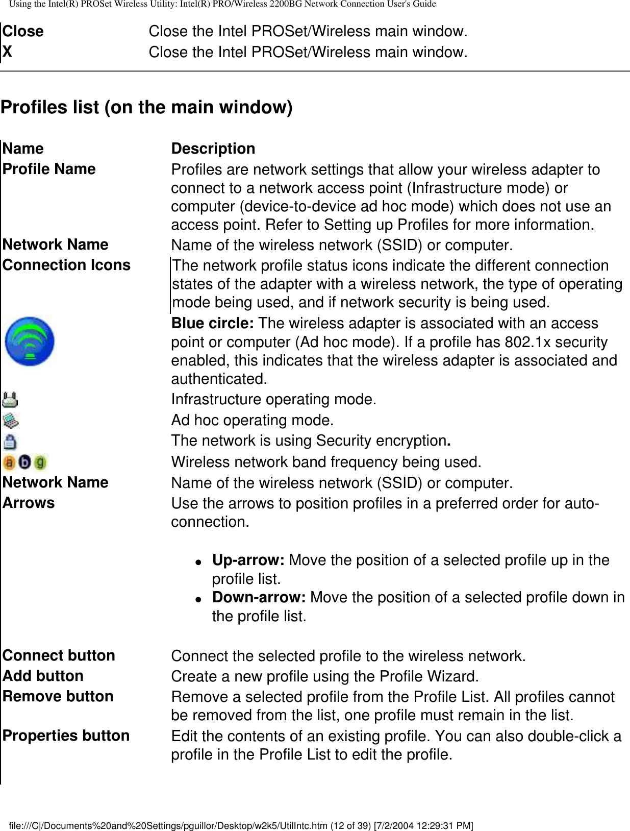 Using the Intel(R) PROSet Wireless Utility: Intel(R) PRO/Wireless 2200BG Network Connection User&apos;s GuideClose Close the Intel PROSet/Wireless main window.XClose the Intel PROSet/Wireless main window.Profiles list (on the main window)Name DescriptionProfile Name Profiles are network settings that allow your wireless adapter to connect to a network access point (Infrastructure mode) or computer (device-to-device ad hoc mode) which does not use an access point. Refer to Setting up Profiles for more information.Network Name Name of the wireless network (SSID) or computer.Connection Icons The network profile status icons indicate the different connection states of the adapter with a wireless network, the type of operating mode being used, and if network security is being used.Blue circle: The wireless adapter is associated with an access point or computer (Ad hoc mode). If a profile has 802.1x security enabled, this indicates that the wireless adapter is associated and authenticated.Infrastructure operating mode.   Ad hoc operating mode.The network is using Security encryption.Wireless network band frequency being used.Network Name Name of the wireless network (SSID) or computer.Arrows Use the arrows to position profiles in a preferred order for auto-connection.●     Up-arrow: Move the position of a selected profile up in the profile list.●     Down-arrow: Move the position of a selected profile down in the profile list.  Connect button Connect the selected profile to the wireless network.Add button Create a new profile using the Profile Wizard. Remove button Remove a selected profile from the Profile List. All profiles cannot be removed from the list, one profile must remain in the list. Properties button Edit the contents of an existing profile. You can also double-click a profile in the Profile List to edit the profile.  file:///C|/Documents%20and%20Settings/pguillor/Desktop/w2k5/UtilIntc.htm (12 of 39) [7/2/2004 12:29:31 PM]