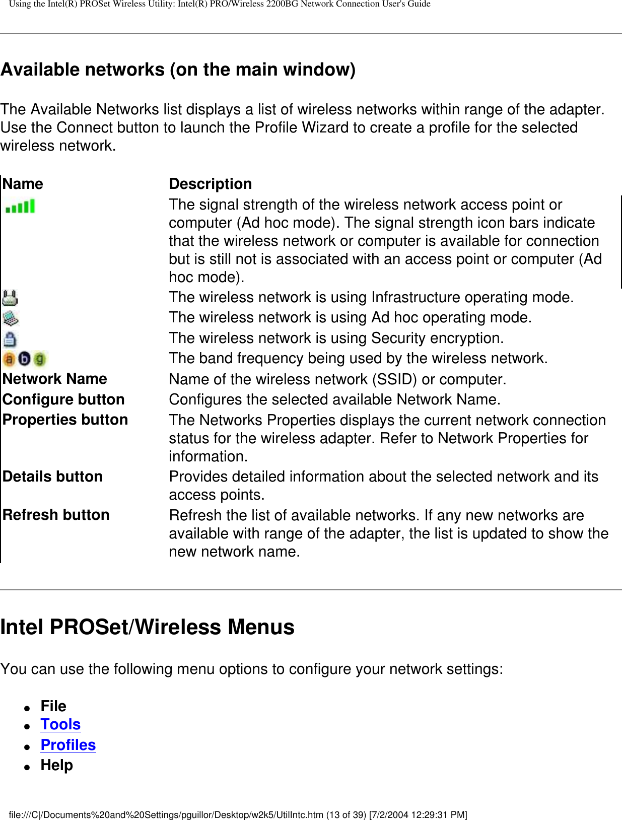 Using the Intel(R) PROSet Wireless Utility: Intel(R) PRO/Wireless 2200BG Network Connection User&apos;s GuideAvailable networks (on the main window)The Available Networks list displays a list of wireless networks within range of the adapter. Use the Connect button to launch the Profile Wizard to create a profile for the selected wireless network. Name DescriptionThe signal strength of the wireless network access point or computer (Ad hoc mode). The signal strength icon bars indicate that the wireless network or computer is available for connection but is still not is associated with an access point or computer (Ad hoc mode).The wireless network is using Infrastructure operating mode. The wireless network is using Ad hoc operating mode.The wireless network is using Security encryption.The band frequency being used by the wireless network.Network Name Name of the wireless network (SSID) or computer.Configure button  Configures the selected available Network Name.Properties button The Networks Properties displays the current network connection status for the wireless adapter. Refer to Network Properties for information.Details button Provides detailed information about the selected network and its access points.Refresh button Refresh the list of available networks. If any new networks are available with range of the adapter, the list is updated to show the new network name.  Intel PROSet/Wireless MenusYou can use the following menu options to configure your network settings:●     File ●     Tools●     Profiles●     Helpfile:///C|/Documents%20and%20Settings/pguillor/Desktop/w2k5/UtilIntc.htm (13 of 39) [7/2/2004 12:29:31 PM]
