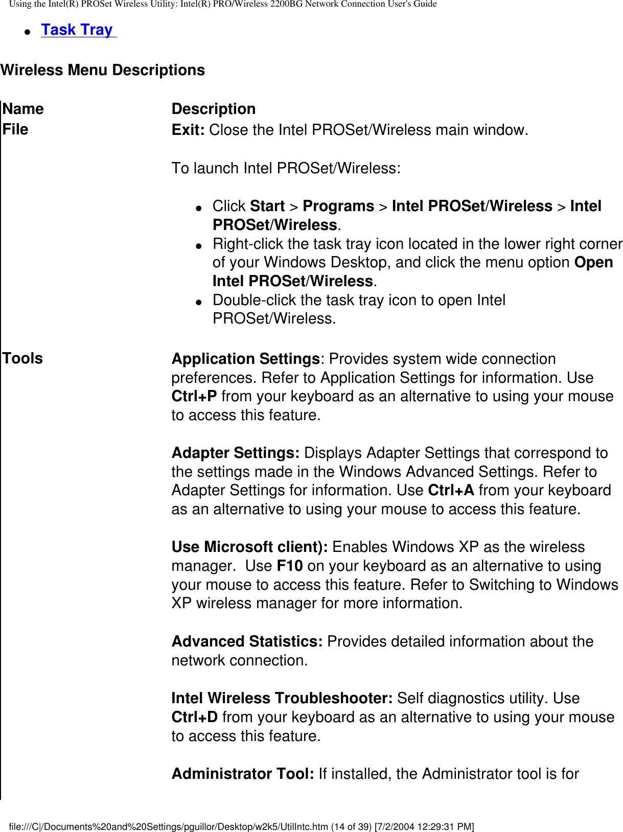 Using the Intel(R) PROSet Wireless Utility: Intel(R) PRO/Wireless 2200BG Network Connection User&apos;s Guide●     Task Tray Wireless Menu Descriptions  Name DescriptionFile Exit: Close the Intel PROSet/Wireless main window. To launch Intel PROSet/Wireless:●     Click Start &gt; Programs &gt; Intel PROSet/Wireless &gt; Intel PROSet/Wireless.●     Right-click the task tray icon located in the lower right corner of your Windows Desktop, and click the menu option Open Intel PROSet/Wireless.●     Double-click the task tray icon to open Intel PROSet/Wireless.Tools Application Settings: Provides system wide connection preferences. Refer to Application Settings for information. Use Ctrl+P from your keyboard as an alternative to using your mouse to access this feature.Adapter Settings: Displays Adapter Settings that correspond to the settings made in the Windows Advanced Settings. Refer to Adapter Settings for information. Use Ctrl+A from your keyboard as an alternative to using your mouse to access this feature.Use Microsoft client): Enables Windows XP as the wireless manager.  Use F10 on your keyboard as an alternative to using your mouse to access this feature. Refer to Switching to Windows XP wireless manager for more information.Advanced Statistics: Provides detailed information about the network connection.Intel Wireless Troubleshooter: Self diagnostics utility. Use Ctrl+D from your keyboard as an alternative to using your mouse to access this feature.Administrator Tool: If installed, the Administrator tool is for file:///C|/Documents%20and%20Settings/pguillor/Desktop/w2k5/UtilIntc.htm (14 of 39) [7/2/2004 12:29:31 PM]