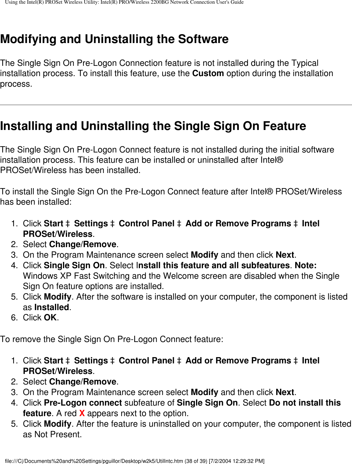 Using the Intel(R) PROSet Wireless Utility: Intel(R) PRO/Wireless 2200BG Network Connection User&apos;s Guide Modifying and Uninstalling the SoftwareThe Single Sign On Pre-Logon Connection feature is not installed during the Typical installation process. To install this feature, use the Custom option during the installation process.Installing and Uninstalling the Single Sign On FeatureThe Single Sign On Pre-Logon Connect feature is not installed during the initial software installation process. This feature can be installed or uninstalled after Intel®  PROSet/Wireless has been installed.To install the Single Sign On the Pre-Logon Connect feature after Intel® PROSet/Wireless has been installed:1.  Click Start àSettings àControl Panel àAdd or Remove Programs àIntel PROSet/Wireless.2.  Select Change/Remove.3.  On the Program Maintenance screen select Modify and then click Next.4.  Click Single Sign On. Select Install this feature and all subfeatures. Note: Windows XP Fast Switching and the Welcome screen are disabled when the Single Sign On feature options are installed.5.  Click Modify. After the software is installed on your computer, the component is listed as Installed.6.  Click OK.To remove the Single Sign On Pre-Logon Connect feature:1.  Click Start àSettings àControl Panel àAdd or Remove Programs àIntel PROSet/Wireless.2.  Select Change/Remove.3.  On the Program Maintenance screen select Modify and then click Next.4.  Click Pre-Logon connect subfeature of Single Sign On. Select Do not install this feature. A red X appears next to the option.5.  Click Modify. After the feature is uninstalled on your computer, the component is listed as Not Present.file:///C|/Documents%20and%20Settings/pguillor/Desktop/w2k5/UtilIntc.htm (38 of 39) [7/2/2004 12:29:32 PM]