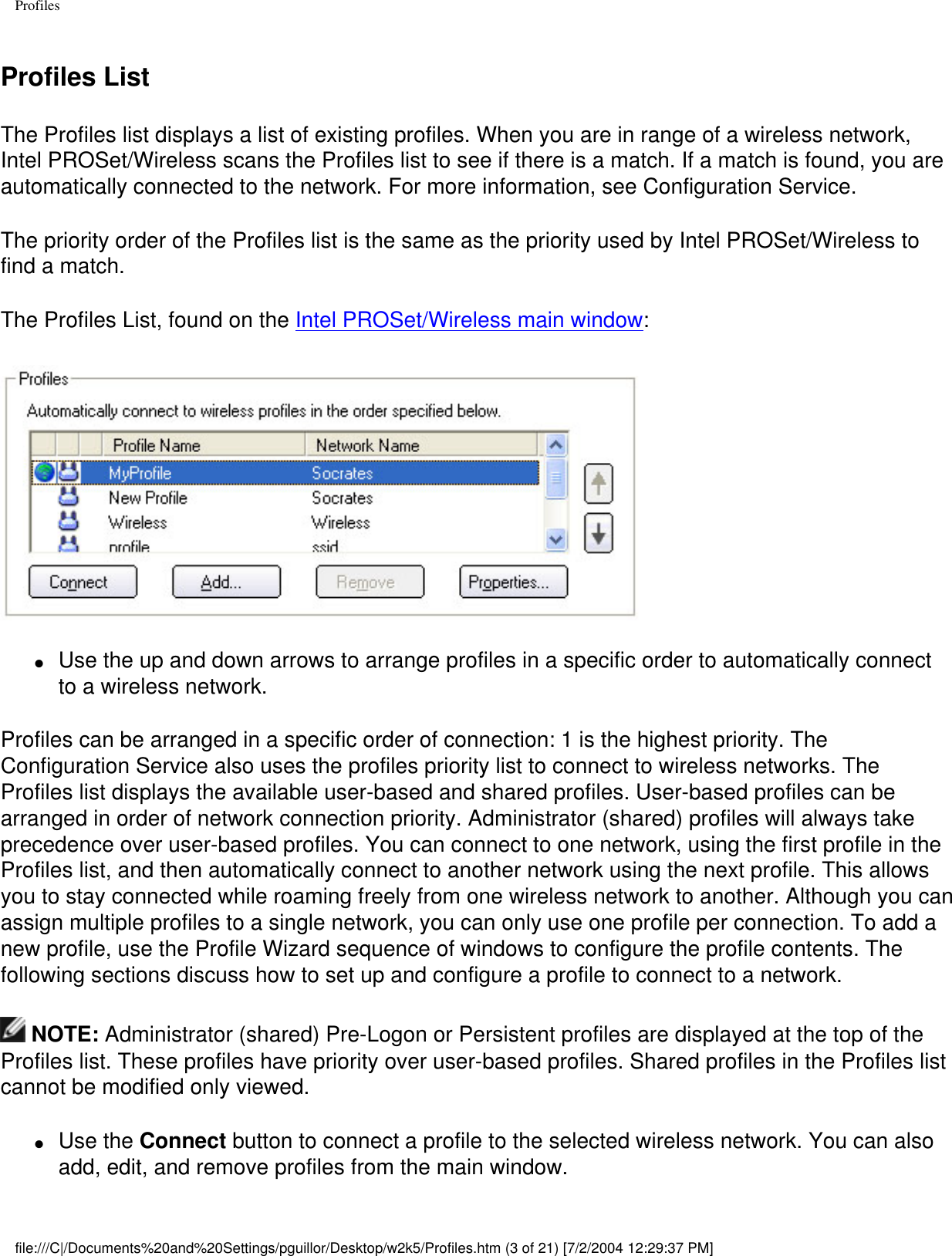 ProfilesProfiles ListThe Profiles list displays a list of existing profiles. When you are in range of a wireless network, Intel PROSet/Wireless scans the Profiles list to see if there is a match. If a match is found, you are automatically connected to the network. For more information, see Configuration Service. The priority order of the Profiles list is the same as the priority used by Intel PROSet/Wireless to find a match. The Profiles List, found on the Intel PROSet/Wireless main window:●     Use the up and down arrows to arrange profiles in a specific order to automatically connect to a wireless network. Profiles can be arranged in a specific order of connection: 1 is the highest priority. The Configuration Service also uses the profiles priority list to connect to wireless networks. The Profiles list displays the available user-based and shared profiles. User-based profiles can be arranged in order of network connection priority. Administrator (shared) profiles will always take precedence over user-based profiles. You can connect to one network, using the first profile in the Profiles list, and then automatically connect to another network using the next profile. This allows you to stay connected while roaming freely from one wireless network to another. Although you can assign multiple profiles to a single network, you can only use one profile per connection. To add a new profile, use the Profile Wizard sequence of windows to configure the profile contents. The following sections discuss how to set up and configure a profile to connect to a network. NOTE: Administrator (shared) Pre-Logon or Persistent profiles are displayed at the top of the Profiles list. These profiles have priority over user-based profiles. Shared profiles in the Profiles list cannot be modified only viewed.  ●     Use the Connect button to connect a profile to the selected wireless network. You can also add, edit, and remove profiles from the main window. file:///C|/Documents%20and%20Settings/pguillor/Desktop/w2k5/Profiles.htm (3 of 21) [7/2/2004 12:29:37 PM]