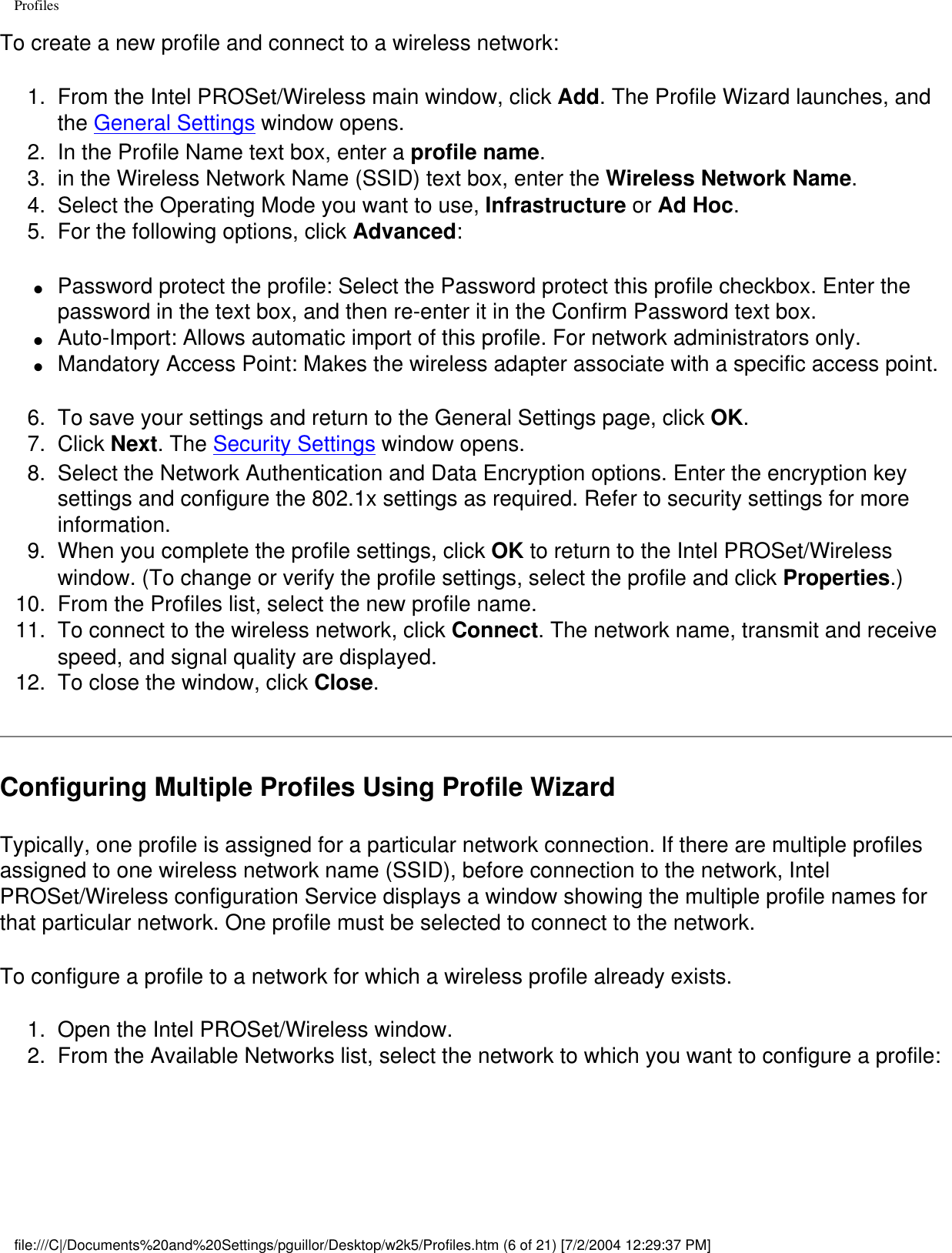 ProfilesTo create a new profile and connect to a wireless network:1.  From the Intel PROSet/Wireless main window, click Add. The Profile Wizard launches, and the General Settings window opens.2.  In the Profile Name text box, enter a profile name.3.  in the Wireless Network Name (SSID) text box, enter the Wireless Network Name. 4.  Select the Operating Mode you want to use, Infrastructure or Ad Hoc.5.  For the following options, click Advanced:●     Password protect the profile: Select the Password protect this profile checkbox. Enter the password in the text box, and then re-enter it in the Confirm Password text box.●     Auto-Import: Allows automatic import of this profile. For network administrators only.●     Mandatory Access Point: Makes the wireless adapter associate with a specific access point.6.  To save your settings and return to the General Settings page, click OK.7.  Click Next. The Security Settings window opens.8.  Select the Network Authentication and Data Encryption options. Enter the encryption key settings and configure the 802.1x settings as required. Refer to security settings for more information.9.  When you complete the profile settings, click OK to return to the Intel PROSet/Wireless window. (To change or verify the profile settings, select the profile and click Properties.)10.  From the Profiles list, select the new profile name.11.  To connect to the wireless network, click Connect. The network name, transmit and receive speed, and signal quality are displayed.12.  To close the window, click Close.Configuring Multiple Profiles Using Profile WizardTypically, one profile is assigned for a particular network connection. If there are multiple profiles assigned to one wireless network name (SSID), before connection to the network, Intel PROSet/Wireless configuration Service displays a window showing the multiple profile names for that particular network. One profile must be selected to connect to the network. To configure a profile to a network for which a wireless profile already exists. 1.  Open the Intel PROSet/Wireless window.2.  From the Available Networks list, select the network to which you want to configure a profile:file:///C|/Documents%20and%20Settings/pguillor/Desktop/w2k5/Profiles.htm (6 of 21) [7/2/2004 12:29:37 PM]