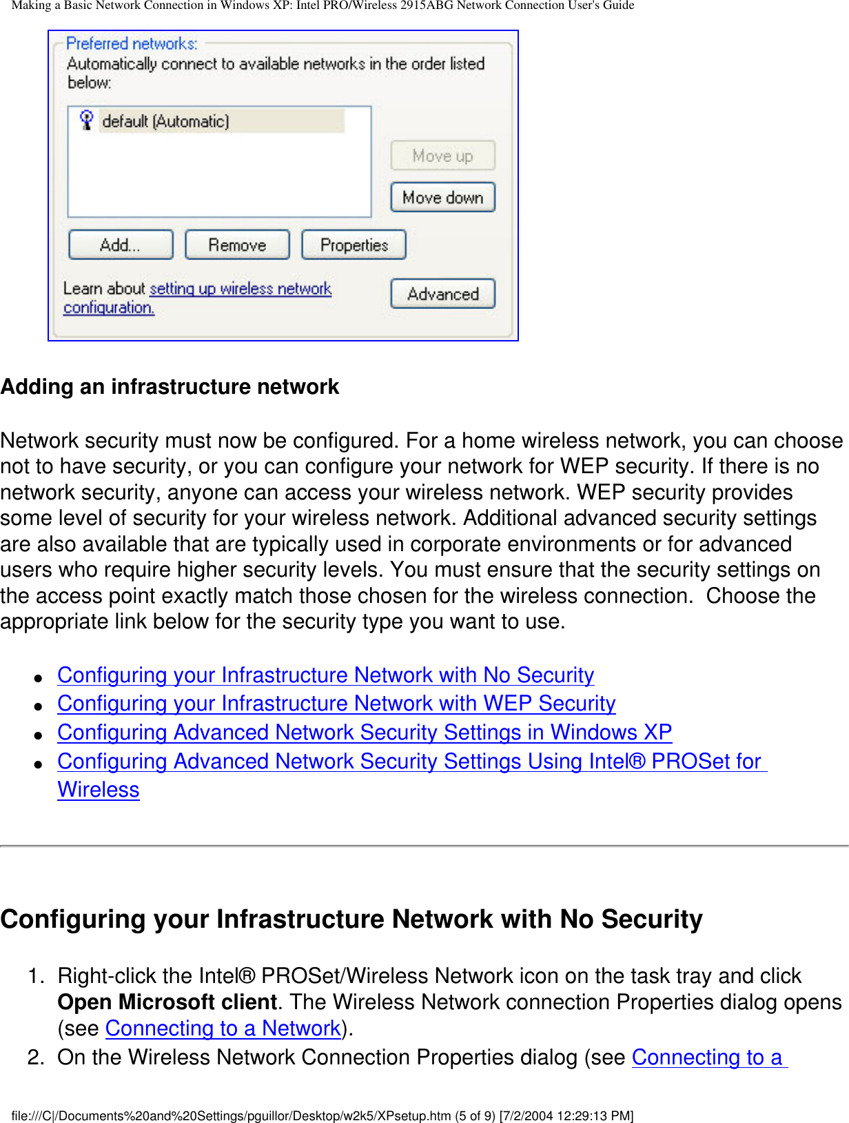Making a Basic Network Connection in Windows XP: Intel PRO/Wireless 2915ABG Network Connection User&apos;s Guide        Adding an infrastructure networkNetwork security must now be configured. For a home wireless network, you can choose not to have security, or you can configure your network for WEP security. If there is no network security, anyone can access your wireless network. WEP security provides some level of security for your wireless network. Additional advanced security settings are also available that are typically used in corporate environments or for advanced users who require higher security levels. You must ensure that the security settings on the access point exactly match those chosen for the wireless connection.  Choose the appropriate link below for the security type you want to use.  ●     Configuring your Infrastructure Network with No Security●     Configuring your Infrastructure Network with WEP Security●     Configuring Advanced Network Security Settings in Windows XP●     Configuring Advanced Network Security Settings Using Intel® PROSet for WirelessConfiguring your Infrastructure Network with No Security1.  Right-click the Intel® PROSet/Wireless Network icon on the task tray and click Open Microsoft client. The Wireless Network connection Properties dialog opens (see Connecting to a Network).2.  On the Wireless Network Connection Properties dialog (see Connecting to a file:///C|/Documents%20and%20Settings/pguillor/Desktop/w2k5/XPsetup.htm (5 of 9) [7/2/2004 12:29:13 PM]