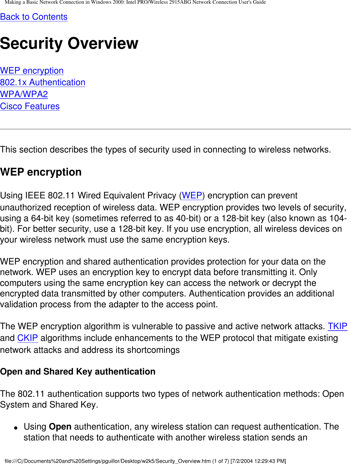 Making a Basic Network Connection in Windows 2000: Intel PRO/Wireless 2915ABG Network Connection User&apos;s GuideBack to ContentsSecurity OverviewWEP encryption802.1x AuthenticationWPA/WPA2Cisco Features This section describes the types of security used in connecting to wireless networks.WEP encryptionUsing IEEE 802.11 Wired Equivalent Privacy (WEP) encryption can prevent unauthorized reception of wireless data. WEP encryption provides two levels of security, using a 64-bit key (sometimes referred to as 40-bit) or a 128-bit key (also known as 104-bit). For better security, use a 128-bit key. If you use encryption, all wireless devices on your wireless network must use the same encryption keys.WEP encryption and shared authentication provides protection for your data on the network. WEP uses an encryption key to encrypt data before transmitting it. Only computers using the same encryption key can access the network or decrypt the encrypted data transmitted by other computers. Authentication provides an additional validation process from the adapter to the access point.The WEP encryption algorithm is vulnerable to passive and active network attacks. TKIP and CKIP algorithms include enhancements to the WEP protocol that mitigate existing network attacks and address its shortcomingsOpen and Shared Key authenticationThe 802.11 authentication supports two types of network authentication methods: Open System and Shared Key.●     Using Open authentication, any wireless station can request authentication. The station that needs to authenticate with another wireless station sends an file:///C|/Documents%20and%20Settings/pguillor/Desktop/w2k5/Security_Overview.htm (1 of 7) [7/2/2004 12:29:43 PM]