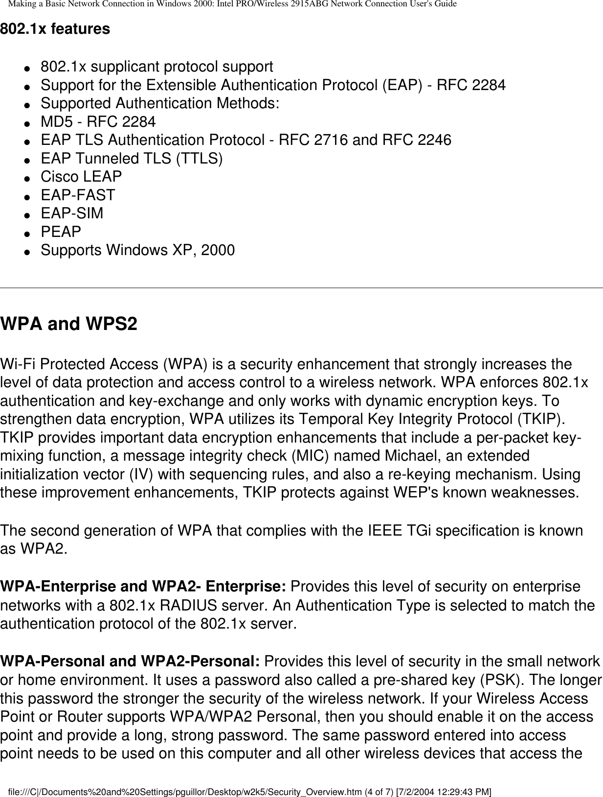 Making a Basic Network Connection in Windows 2000: Intel PRO/Wireless 2915ABG Network Connection User&apos;s Guide802.1x features●     802.1x supplicant protocol support ●     Support for the Extensible Authentication Protocol (EAP) - RFC 2284 ●     Supported Authentication Methods: ●     MD5 - RFC 2284 ●     EAP TLS Authentication Protocol - RFC 2716 and RFC 2246 ●     EAP Tunneled TLS (TTLS)●     Cisco LEAP●     EAP-FAST●     EAP-SIM●     PEAP●     Supports Windows XP, 2000WPA and WPS2Wi-Fi Protected Access (WPA) is a security enhancement that strongly increases the level of data protection and access control to a wireless network. WPA enforces 802.1x authentication and key-exchange and only works with dynamic encryption keys. To strengthen data encryption, WPA utilizes its Temporal Key Integrity Protocol (TKIP). TKIP provides important data encryption enhancements that include a per-packet key-mixing function, a message integrity check (MIC) named Michael, an extended initialization vector (IV) with sequencing rules, and also a re-keying mechanism. Using these improvement enhancements, TKIP protects against WEP&apos;s known weaknesses. The second generation of WPA that complies with the IEEE TGi specification is known as WPA2.WPA-Enterprise and WPA2- Enterprise: Provides this level of security on enterprise networks with a 802.1x RADIUS server. An Authentication Type is selected to match the authentication protocol of the 802.1x server.WPA-Personal and WPA2-Personal: Provides this level of security in the small network or home environment. It uses a password also called a pre-shared key (PSK). The longer this password the stronger the security of the wireless network. If your Wireless Access Point or Router supports WPA/WPA2 Personal, then you should enable it on the access point and provide a long, strong password. The same password entered into access point needs to be used on this computer and all other wireless devices that access the file:///C|/Documents%20and%20Settings/pguillor/Desktop/w2k5/Security_Overview.htm (4 of 7) [7/2/2004 12:29:43 PM]